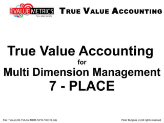 File: TVA-p3-00-TVA-for-MDM-7of10-160319.odp Peter Burgess (c) All rights reserved
True Value Accounting
for
Multi Dimension Management
7 - PLACE
TRUE VALUE ACCOUNTING
 