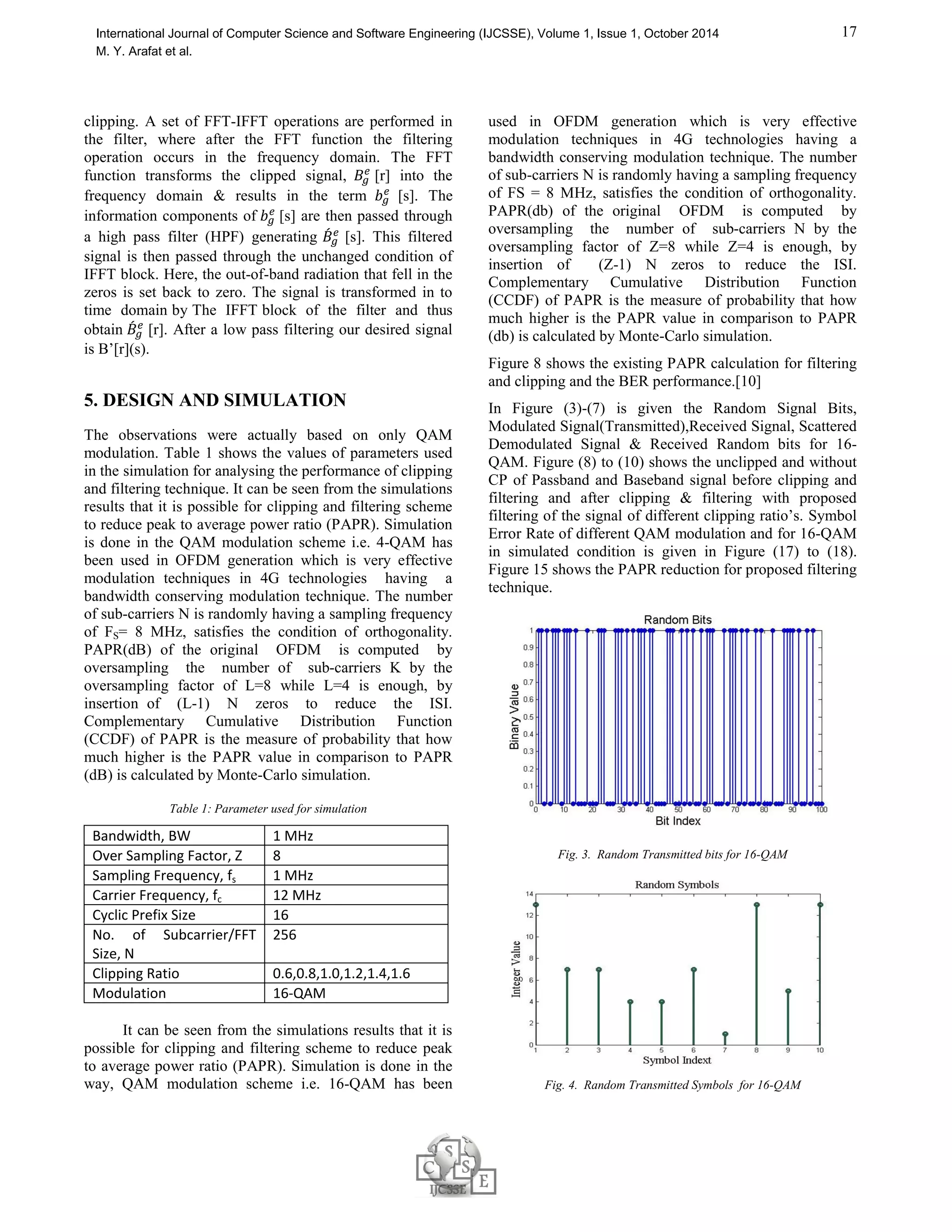 16 
International Journal of Computer Science and Software Engineering (IJCSSE), Volume 1, Issue 1, October 2014 
M. Y. Arafat et al. 
Fig. 2. Input Output characteristics of an HPA 
PAPR{s(t) }=  () 
 ! 
=  ()  
 
∫  
 % 
|() | $ (4) 
Here, Pavg denotes the average power of the complex pass 
band signal s(t)  in the frequency domain it can be 
computed because Inverse Fast Fourier Transform (IFFT) 
is a unitary (scaled) transformation. For superior estimated 
the PAPR of continuous time OFDM signals, the OFDM 
signals samples are obtained by L times oversampling. The 
time domain samples which are L times oversampled are 
the NL point IFFT of the data block including (L-1)N 
zero-padding. As a result, the oversampled IFFT output 
can be expressed as the following equation: 
X[n] = 1 
,-. 
/0 1 
√ ) ((Σ + 
2345 
67 ) (5) 
3. CLIPPING AND FILTERING 
TECHNIQUE 
For PAPR reduction in 3GPP LTE downlink system, one 
of the easiest techniques which can be followed is 
Amplitude Clipping of the signal and after that filtering the 
signal. To do limit the peak envelope or amplitude of the 
input signal a threshold value of the amplitude is made 
fixed here [5]. 
The CR or clipping ratio is defined as below: 
CR=  
8 (6) 
Here, P denotes the amplitude of the signal and σ denotes 
the root mean squared value of the OFDM signal 
(unclipped). The clipping function is performed in digital 
time domain before the digital to analog (D/A) conversion 
and the process is described by the following equation: 
9: 
=  
9 9 ≤  
1?∅(A) 9   (7) 
where, 9: 
is the clipped signal, the transmitted signal is 
9, the amplitude and the phase of the transmitted signal, 
9 is M and ∅(9) respestively. 
4. PROPOSED CLIPPING AND 
FILTERING TECHNIQUE 
By indicating the second point of limitation [8], less BER 
degradation can be obtained and that is clipped signal 
passed through the band pass filter (BPF). 
Clipped signal would pass through a high pass filter 
(HPF) [7] was the phenomenon for the former designed 
scheme for clipping  filtering method. In the figure 3, the 
proposed method is shown. 
The input of the IFFT block is the interpolated signal 
introducing 
Q(Z −1) zeros in the middle of the original signal is 
expressed as: 
C′[] = FC[] GHI, 0 ≤ L ≤ M 
N , OP − M 
N  L  OP 
0 , SLℎ1IUV1 
(8) 
The Z-times oversampled discrete-time signal is generated 
in this system as the following equation: 
W′[I] = 1 
YXPO Σ C′[]1Z[ 
234Δ] 
`M-. ^_ 
/0 ; r=0,1,…,Q(Z-1) (9) 
After that the above over-sampled-discrete time signal gets 
modulated with carrier frequency fc, yielding a pass band 
signal Be’[r] 
Fig. 3. Proposed Clipping and Filtering Block Diagram 
 [r] is the clipped version of Be’[r] which 
Now, assuming W
 
is expressed as the following equation: 
 [r]=a 
W
 
− Be′[r] ≤ −M 
Be′[r] ⎸Be′[r]⎸   
 Be′[r] ≥ M 
(10) 
Here, the pre-specified clipping level is M. The signals are 
passed through the proposed Composed Filter after 
 