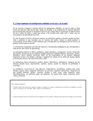 5. ¿Cómo implantar las inteligencias múltiples en la casa y en el aula?
En las escuelas y hogares es preciso utilizar las inteligencias múltiples, ya que los niños y niñas
tienen que ejercitar cada una de ellas. Según su afinidad, se les proporciona el material adicional
que necesitan para ejercitar la inteligencia hacia la que sienten mayor inclinación. Se debería hacer
un test a todos los niños y niñas que entran a las escuelas para saber cuál o cuáles son sus
acercamientos de aprendizaje favoritos.
En caso de países o barrios con pocos recursos, los profesores, padres y alumnos pueden inventar,
crear y construir lo que necesitan con los recursos del medio. Incluso se puede producir y
comercializar con los niños y niñas artefactos que corresponden a la inteligencia que les atrae y así
generar recursos para la escuela.
A continuación exponemos una lista del material y herramientas pedagógicas que corresponden a
cada uno de estos estilos de aprendizaje:
La inteligencia lingüística: libros, grabadoras, papel, periódicos, crucigramas, revistas, historietas,
diccionarios. Promover que los alumnos puedan expresarse mediante debates, entrevistas, charlas,
periódicos, libros, folletos, televisión, radio. En las comunidades de los pueblos indígenas
originarios invitar a los abuelos y abuelas a compartir los saberes de su cultura de manera regular
en la escuela o llevar a los niños hacia ellos o ellas.
La inteligencia lógico-matemática: ajedrez, ábacos, laboratorios, ordenadores. Asegurar que los
alumnos puedan hacer experimentos, explorar, pensar, asumir la solución de problemas e
investigar.
La inteligencia visual-espacial: artes plásticas, rompecabezas, ensamblajes, modelos para armar
(bloques, legos), videos, imágenes, laberintos, ex-cursiones, organizar exposiciones. Asegurarse de
que puedan disfrutar: dibujar, construir, diseñar y crear cosas, soñar despierto, mirar
fotos/diapositivas, ver películas, jugar con máquinas. Les gusta mirar mapas, esquemas, fotos,
videos y películas.
Mis regalos mágicos
1. Escribo aquí más ideas de regalos mágicos, según mi cultura, tradiciones y entorno ecológico y social
para compartir con mis hijos, hijas, nietos o mis alumnos.
2. Hago una lista de los momentos más mágicos en mi cultura. Observo por qué son mágicos y los honro.
 