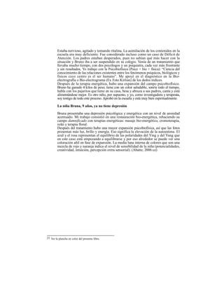 Estaba nervioso, agitado y tomando ritalina. La asimilación de los contenidos en la
escuela era muy deficiente. Fue considerado incluso como un caso de Déficit de
Atención. Los padres estaban desperados, pues no sabían qué más hacer con la
situación y Bruno iba a ser suspendido en su colegio. Venía de un tratamiento que
llevaba mucho tiempo, con dos psicólogos y un psiquiatra, cada vez más frustrante
y sin resultados. Yo trabajo con la Psicobiofísica (Psico + bio + física): “Ciencia del
conocimiento de las relaciones existentes entre los fenómenos psíquicos, biológicos y
físicos cuyo centro es el ser humano”. Me apoyé en el diagnóstico en la Bio-
electrografía o Bio-electrograma (Ex Foto Kirlian) de los dedos índices.
Después de la terapia energética, hubo una expansión del campo psicobiofísico.
Bruno ha ganado 4 kilos de peso, tiene con un color saludable, sonríe todo el tiempo,
habla con los pajaritos que tiene en su casa, besa y abraza a sus padres, canta y está
alimentándose mejor. Es otro niño, por supuesto, y yo, como investigadora y terapeuta,
soy testigo de todo este proceso. Aprobó en la escuela y está muy bien espiritualmente.
La niña Bruna, 9 años, ya no tiene depresión
Bruna presentaba una depresión psicológica y energética con un nivel de ansiedad
acentuado. Mi trabajo consistió en una restauración bio-energética, rehaciendo su
campo damnificado con terapias energéticas: masaje bio-energético, cromoterapia,
reiki y terapia floral.
Después del tratamiento hubo una mayor expansión psicobiofísica, así que las fotos
presentan más luz, brillo y energía. Eso significa la elevación de la autoestima. El
azul y el rosa representan el equilibrio de las polaridades del Ying y del Yang que
en este caso está empezando a equilibrarse y por eso alrededor se puede ver una
coloración añil en fase de expansión. La media luna interna de colores que son una
mezcla de rojo y naranja indica el nivel de sensibilidad de la niña (potencialidades,
creatividad, intuición, percepción extra sensorial). (Abatte, 2006:ce)
25 Ver la plancha en color del presente libro.
 