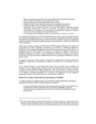 - Hacer que la música sea parte de su día a día. Desde la música clásica hasta la última
moda. Siempre adecuándola a la actividad que se realice.
- Dejarles expresarse y moverse libremente, cantar y bailar.
- Enseñarles sobre el amor al prójimo, amor hacia sus compañeritos de aula.
- Enfatizar atributos como el respeto, el perdón, el compartir, la paciencia…
- Interactuar con los padres también es de gran importancia. Brindarles charlas,
suministrar información escrita y direcciones de páginas web interesantes,
recomendarles con respecto a la alimentación y tratamientos alternativos naturales,
como son las flores de Bach, entre otras herramientas.
- Y la estrategia más importante de todas creo que ha sido escucharlos y sentirlos.
El resultado de ésta práctica ha sido el florecimiento de mis niños, tanto de mis hijos como de
mis alumnos. He podido observar y vivir junto a sus padres su desarrollo y apertura al mundo.
He tenido niños de distintas frecuencias y hasta dos caras de la misma. Y todos mis capullos han
brotado y florecido. En especial el grupo que tengo en estos momentos. A ellos los he tenido dos
años consecutivos.
Aparte de ser maestra, también soy Profesional de EMF Balancing Technique. Gran número de
mis clientes son niños. Ayudarlos a encontrar su paz interior y equilibrio, mediante la
calibración de su campo electromagnético, les brinda esa ayuda que en el campo físico no se
les puede dar. Ellos saben el trabajo que realizo. Lo sienten en sus cuerpos y corazones. Lo
agradecen desde su ser interno y se manifiesta en lágrimas de júbilo y una sonrisa.
También lo agradecen sus padres cuando manifiestan el vuelco que han dado sus vidas y la
de sus hijos. Se logra una mayor compenetración familiar, seguridad, autodirección y apoyo
para los niños.
En paralelo a estas fases, incluyo trabajo con herramientas variadas como mandalas, ejercicios de
respiración, meditaciones, visualizaciones. Trabajo su conexión con su ser interno y con la
fuente.
Es mi intención fundar un centro para estos niños. Un sitio donde, tanto los padres, los
maestros como los niños, puedan encontrar el apoyo que buscan, que necesitan. Un sitio que
le brinde al grupo familiar terapias alternativas y que los lleve por el camino del auto-
conocimiento y conexión con la energía universal, por el camino del amor incondicional. Este
es mi trabajo y hermosa experiencia. Es mi aporte a la educación. No hay esquemas,
porcentajes ni tablas. Sólo practico desde el corazón. (Mönch, 2007:ce)
Hacia el co-creador responsable, la experiencia de Colombia
Los datos de Erika se complementan con los de María Claudia Gutiérrez44, psicóloga y
terapeuta colombiana. María Claudia propone lo siguiene:
Lo que necesita la nueva generación son programas potencializadores desarrollados con
una perspectiva holística, enfatizando sobre sus atributos, habilidades y destrezas.
¿En qué consiste un programa potencializador? Los puntos principales de dicho
programa son:
44 Por María Claudia Gutiérrez, prisma.fundacion@gmail.com, Psicóloga Transpersonal y Coach, Supervisora en
Práctica de la Universidad Konrad Lorenz, con investigaciones en métodos Montessori y Waldorf. María Claudia
además es terapeuta acreditada en: Aurasoma, Terapia de color, que ayuda a abrir puertas hacia la sanación y la
conciencia. Sanadora y psicoterapeuta pránica. EMF Balancing Technique (Niveles I a VIII) y Geometría Sagrada.
 