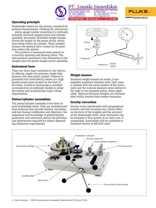 2 Fluke Calibration P3000 Series Hydraulic Deadweight Testers Models P3100 and P3200
Operating principle
Deadweight testers are the primary standard for
pressure measurement. Utilizing the well proven
piston-gauge system consisting of a vertically
mounted, precision lapped piston and cylinder
assembly, accurately calibrated weight masses
(Force) are loaded on the piston (Area), which
rises freely within its cylinder. These weights
balance the upward force created by the pres-
sure within the system.
The pressure is measured when placed on
a correctly spinning and floating piston. The
total pressure measured is the summation of the
weights plus the piston weight carrier assembly.
Instrument base
There are three basic variations in the hydrau-
lic offering; single low pressure, single high
pressure and dual piston models. Pressure is
generated and controlled by means of a high
quality screw press located on the front of
the tester. A built-in hand pump is included
as standard for all hydraulic models to prime
the system and accommodate large volume
requirements.
Piston/cylinder assemblies
The piston/cylinder assembly is the heart of
each deadweight tester. They are manufactured
from materials that provide stability, durability,
and low thermal coefficients and distortion. Our
experience and knowledge of piston/cylinder
production and calibration ensure the precision
and performance required for today’s demand-
ing calibration requirements.
Weight masses
Standard weight masses are series 3 non-
magnetic austenitic stainless steel. Each mass
is marked with the serial number of the instru-
ment and the nominal pressure value relative to
the high or low-pressure piston, when appli-
cable. Optional fractional weights are stainless
steel and/or solution heat treated aluminum.
Gravity correction
Gravity varies significantly with geographical
location and this variation has a direct effect
on the force of the weights and the accuracy
of the deadweight tester. Each instrument can
be trimmed to local gravity at no extra cost. If
unspecified, instruments will be calibrated to
Standard Gravity at 980.665 cm/s2
.
Force
Force
Area
Area
Pressure
Pressure =
Dual piston design Priming pump
Hand tighten adapters
Floatation indicator
Acrylic reservoir
Fine control screw press
Leveling feet
Spirit level
 