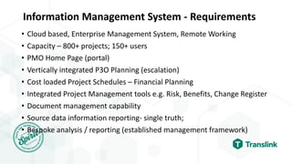 Information Management System - Requirements
• Cloud based, Enterprise Management System, Remote Working
• Capacity – 800+ projects; 150+ users
• PMO Home Page (portal)
• Vertically integrated P3O Planning (escalation)
• Cost loaded Project Schedules – Financial Planning
• Integrated Project Management tools e.g. Risk, Benefits, Change Register
• Document management capability
• Source data information reporting- single truth;
• Bespoke analysis / reporting (established management framework)
 