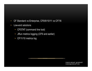 CHARLIE AREHART, @CAREHART
CHARLIE@CAREHART.ORG
• CF Standard vs Enterprise, CF8/9/10/11 vs CF7/6
• Low-end solutions
• CFSTAT (command line tool)
• JRun metrics logging (CF9 and earlier)
• CF11/10 metrics log
 