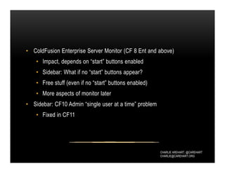 CHARLIE AREHART, @CAREHART
CHARLIE@CAREHART.ORG
• ColdFusion Enterprise Server Monitor (CF 8 Ent and above)
• Impact, depends on “start” buttons enabled
• Sidebar: What if no “start” buttons appear?
• Free stuff (even if no “start” buttons enabled)
• More aspects of monitor later
• Sidebar: CF10 Admin “single user at a time” problem
• Fixed in CF11
 