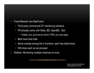 CHARLIE AREHART, @CAREHART
CHARLIE@CAREHART.ORG
• FusionReactor and SeeFusion
• Third party commercial CF monitoring solutions
• FR actually works with Railo, BD, OpenBD, Solr
• Indeed, any Java server (and in FR5, any Java app)
• Both have free trials
• Some overlap among the 3 monitors, each has distinctives
• Will show each as we proceed
• Sidebar: Monitoring multiple instances at once
 