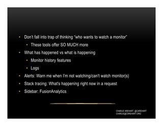 CHARLIE AREHART, @CAREHART
CHARLIE@CAREHART.ORG
• Don’t fall into trap of thinking “who wants to watch a monitor”
• These tools offer SO MUCH more
• What has happened vs what is happening
• Monitor history features
• Logs
• Alerts: Warn me when I'm not watching/can't watch monitor(s)
• Stack tracing: What's happening right now in a request
• Sidebar: FusionAnalytics
 