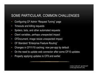 CHARLIE AREHART, @CAREHART
CHARLIE@CAREHART.ORG
SOME PARTICULAR, COMMON CHALLENGES
• Configuring CF Admin “Request Tuning” page
• Timeouts and killing requests
• Spiders, bots, and other automated requests
• Client variables, perhaps unexpected impact
• CFDocument, image resize unexpected impact
• CF Standard “Enterprise Feature Routing”
• Changes in CF11/10 caching: now per-app by default
• On the need to update web connector after some CF10 updates
• Properly applying updates to CF9 and earlier
 