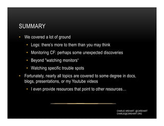 CHARLIE AREHART, @CAREHART
CHARLIE@CAREHART.ORG
SUMMARY
• We covered a lot of ground
• Logs: there’s more to them than you may think
• Monitoring CF: perhaps some unexpected discoveries
• Beyond "watching monitors“
• Watching specific trouble spots
• Fortunately, nearly all topics are covered to some degree in docs,
blogs, presentations, or my Youtube videos
• I even provide resources that point to other resources…
 