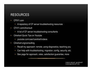 CHARLIE AREHART, @CAREHART
CHARLIE@CAREHART.ORG
RESOURCES
• CF911.com
• A repository of CF server troubleshooting resources
• CF411.com/cfconsult
• A list of CF server troubleshooting consultants
• CArehart Quick Tips on Youtube
• youtube.com/user/carehart/videos
• CArehart.org/consulting
• Recall my approach: remote, using diagnostics, teaching you
• Can help with troubleshooting, migration, config, security, etc.
• See page for approach, rates, satisfaction guarantee, more
 