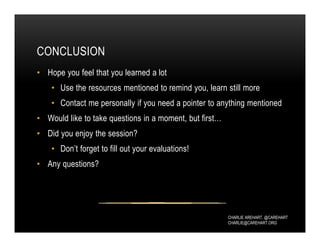 CHARLIE AREHART, @CAREHART
CHARLIE@CAREHART.ORG
CONCLUSION
• Hope you feel that you learned a lot
• Use the resources mentioned to remind you, learn still more
• Contact me personally if you need a pointer to anything mentioned
• Would like to take questions in a moment, but first…
• Did you enjoy the session?
• Don’t forget to fill out your evaluations!
• Any questions?
 