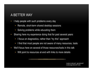 CHARLIE AREHART, @CAREHART
CHARLIE@CAREHART.ORG
A BETTER WAY
• I help people with such problems every day
• Remote, short-term shared desktop sessions
• Solving problems while educating them
• Sharing here my experience doing that for past several years
• I focus on diagnostics, rather than “try this” approach
• I find that most people are not aware of many resources, tools
• We’ll focus here on several of those resources/tools in this talk
• Will point to resources at end with links to more details
 