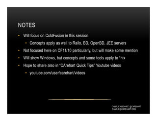 CHARLIE AREHART, @CAREHART
CHARLIE@CAREHART.ORG
NOTES
• Will focus on ColdFusion in this session
• Concepts apply as well to Railo, BD, OpenBD, JEE servers
• Not focused here on CF11/10 particularly, but will make some mention
• Will show Windows, but concepts and some tools apply to *nix
• Hope to share also in “CArehart Quick Tips” Youtube videos
• youtube.com/user/carehart/videos
 