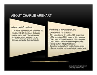 CHARLIE AREHART, @CAREHART
CHARLIE@CAREHART.ORG
ABOUT CHARLIE AREHART
Independent Consultant
• 17+ yrs CF experience (30+ Enterprise IT)
• Certified Adv CF Developer, Instructor
• Adobe Forum MVP, CF CAB member
• Co-author CFWACK books: 8, 9, 10
• Living in Alpharetta, Georgia (Atlanta)
Web home at www.carehart.org
• CArehart Quick Tips on Youtube
• 100+ presentations, 80+ articles, 400+ blog entries
• UGTV: recordings of 600+ presos by 300+ speakers
• CF411.com: 1800+ tools/resources, 150+ categories
• CF911.com: CF server troubleshooting resources
• Hosting courtesy of EdgeWeb Hosting
• Consulting: available for CF troubleshooting, tuning
• Remote or on-site; on-demand, single instance is ok
 
