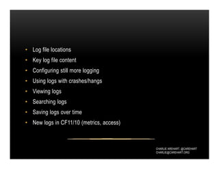 CHARLIE AREHART, @CAREHART
CHARLIE@CAREHART.ORG
• Log file locations
• Key log file content
• Configuring still more logging
• Using logs with crashes/hangs
• Viewing logs
• Searching logs
• Saving logs over time
• New logs in CF11/10 (metrics, access)
 