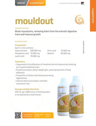 A Jordanian Animal Health Organization
mouldout
Binds mycotoxins, removing them from the animal’s digestive
tract and improve growth.
Composition
Each 1 Litre contains:
Yeast extracts	 200 000 mg
Phosphoric acid	 70 000 mg
Lactic acid	 70 000 mg
Indications
› Suppression of proliferation of intestinal harmful bacteria by reducing
pH in gastrointestinal tract.
› Growth promotion, better weight gain, and improvement of feed
efficiency.
› Prevention of dietary diarrhea by promoting
digestionine.
› Improve feed consumption and feed
conversion rate.
Dosage and Administration
250 mL per 1000 Litres of drinking water
or as advised by a veterinarian.
Citric acid	 70 000 mg
Betaine	 80 000 mg
PRIMARY FUNCTION
NUTRITION FACTS
liquidoralsolution
Classification
Nutritionals
Product Code
AVFS15
Packing
1 Litre
supplement
supplementaddvet
 