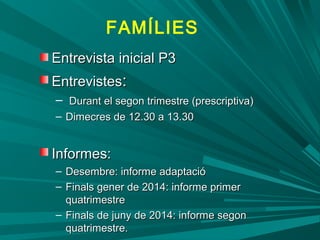 Entrevista inicial P3Entrevista inicial P3
EntrevistesEntrevistes::
– Durant el segon trimestre (prescriptiva)Durant el segon trimestre (prescriptiva)
– Dimecres de 12.30 a 13.30Dimecres de 12.30 a 13.30
Informes:Informes:
– Desembre: informe adaptacióDesembre: informe adaptació
– Finals gener de 2014: informe primerFinals gener de 2014: informe primer
quatrimestrequatrimestre
– Finals de juny de 2014: informe segonFinals de juny de 2014: informe segon
quatrimestre.quatrimestre.
FAMÍLIES
 