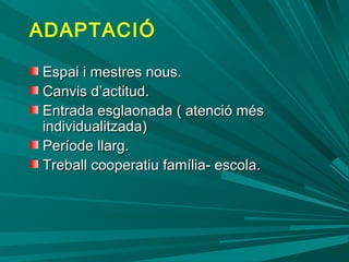 ADAPTACIÓ
Espai i mestres nous.Espai i mestres nous.
Canvis d’actitud.Canvis d’actitud.
Entrada esglaonada ( atenció mésEntrada esglaonada ( atenció més
individualitzada)individualitzada)
Període llarg.Període llarg.
Treball cooperatiu família- escola.Treball cooperatiu família- escola.
 