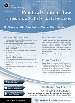 Customer Service Hotline: +65 6508 2401
Or register a team of 3 or more delegates and take advantage of
our Multiple Bookings Rate (PLUS - 4th delegate attends FREE!)
Book and Pay Early to
SAVE UP TO SGD200!
www.ibc-asia.com/contractlaw
The Professional Training & Development Academy from IBC
Legal
Training Academy
an informa business
Save up to 40% with
On-site Training
All participants receive
a course Certificate
Multiple Bookings Discount
Price + 4th
Delegate Free
24 - 25 September 2014| Grand Copthorne Waterfront Hotel, Singapore
Practical Contract Law
Understanding & Drafting Contracts for Non-Lawyers
Key Learning Outcomes
•	 Attain a practical commercial understanding of contract
law principles in plain English
•	 Develop a working knowledge of key legal terms in
contracts & the thinking behind them
•	 Understand the legal & commercial impact of specific
terms & conditions
•	 Appreciate the legal effect & the risks that come with
each contract
•	 Learn to identify legal & contractual issues in contracts
•	 Be well equipped to understand, explain, manage &
negotiate business contracts
•	 Make better decisions, with a better understanding of
contract law
•	 Communicate more effectively with executives handling
contracts
•	 Understand the difference between contract law & the
law of tort
Who Should Attend
Directors, managers, executives, businessmen, deal
makers, contract negotiators, contract managers,
customer account managers & relationship
managers, project managers, supplier and
procurement managers, and anyone who has to
negotiate, manage, transact with, or resolve disputes
with third parties.
Prior legal or contracts knowledge is not required.
Course Consultant
Gerald Chew is currently General Counsel of
Petra Foods Limited, where he anchors the Law &
Corporate Affairs Department as well as Human
Resources for the organization. He has over 23
years of experience and expertise in managing legal,
corporate and human resource issues and previously
delivered numerous contract law courses.
 