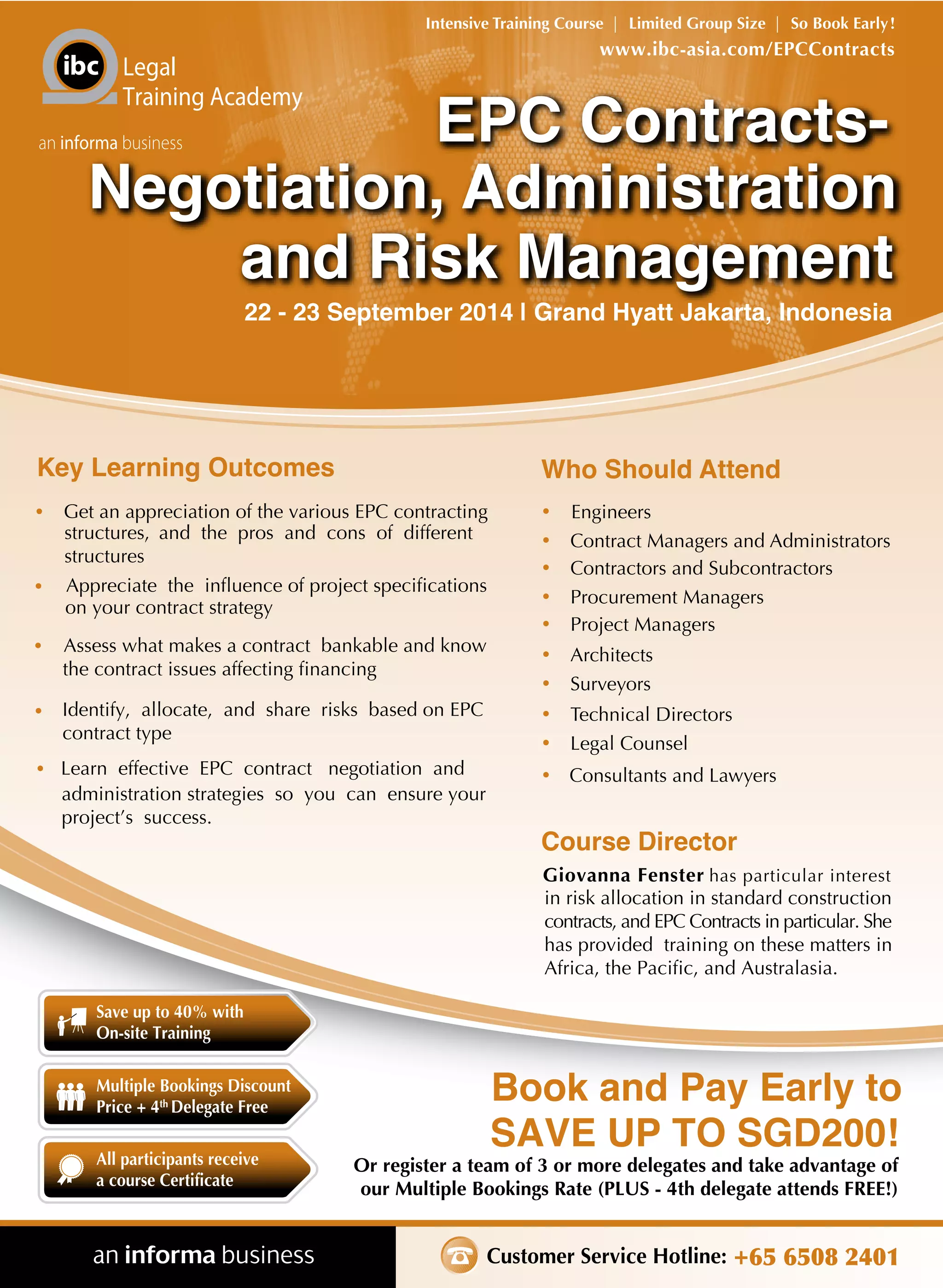 Customer Service Hotline: +65 6508 2401
Or register a team of 3 or more delegates and take advantage of
our Multiple Bookings Rate (PLUS - 4th delegate attends FREE!)
Book and Pay Early to
SAVE UP TO SGD200!
www.ibc-asia.com/EPCContracts
Intensive Training Course | Limited Group Size | So Book Early!
Legal
Training Academy
an informa business
Save up to 40% with
On-site Training
All participants receive
a course Certificate
Multiple Bookings Discount
Price + 4th
Delegate Free
22 - 23 September 2014 | Grand Hyatt Jakarta, Indonesia
Key Learning Outcomes
• Get an appreciation of the various EPC contracting
structures, and the pros and cons of different
structures
• Appreciate the influence of project specifications
on your contract strategy
• Assess what makes a contract bankable and know
the contract issues affecting financing
• Identify, allocate, and share risks based on EPC
contract type
• Learn effective EPC contract negotiation and
administration strategies so you can ensure your
project’s success.
Who Should Attend
• Engineers
• Contract Managers and Administrators
• Contractors and Subcontractors
• Procurement Managers
• Project Managers
• Architects
• Surveyors
• Technical Directors
• Legal Counsel
• Consultants and Lawyers
Course Director
Giovanna Fenster has particular interest
in risk allocation in standard construction
contracts, and EPC Contracts in particular. She
has provided training on these matters in
Africa, the Pacific, and Australasia.
and Risk Management
EPC Contracts-EPC Contracts-
Negotiation, Administration
and Risk Management
Negotiation, Administration
 