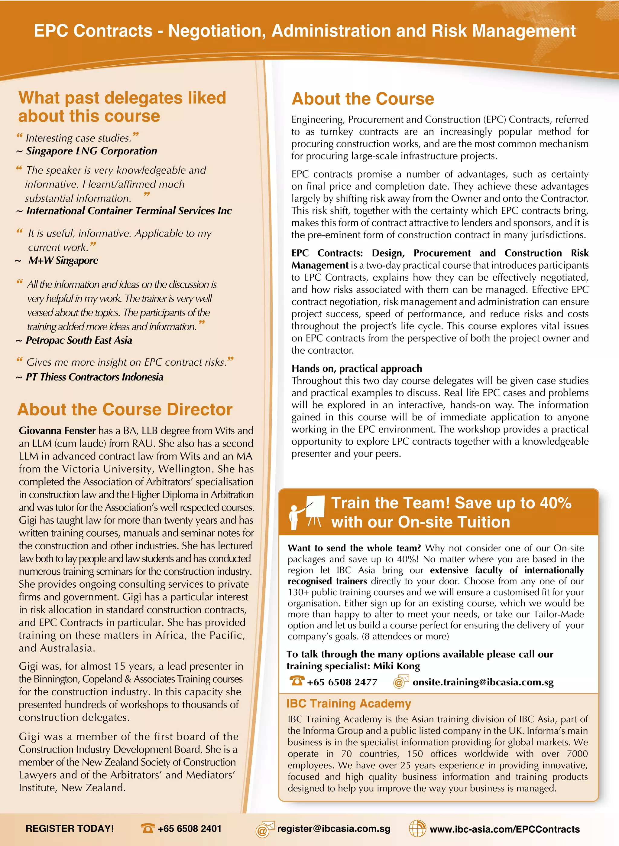 IBC Training Academy
Train the Team! Save up to 40%
with our On-site Tuition
To talk through the many options available please call our
training specialist: Miki Kong
+65 6508 2477 onsite.training@ibcasia.com.sg
Want to send the whole team? Why not consider one of our On-site
packages and save up to 40%! No matter where you are based in the
region let IBC Asia bring our extensive faculty of internationally
recognised trainers directly to your door. Choose from any one of our
130+ public training courses and we will ensure a customised fit for your
organisation. Either sign up for an existing course, which we would be
more than happy to alter to meet your needs, or take our Tailor-Made
option and let us build a course perfect for ensuring the delivery of your
company’s goals. (8 attendees or more)
IBC Training Academy is the Asian training division of IBC Asia, part of
the Informa Group and a public listed company in the UK. Informa’s main
business is in the specialist information providing for global markets. We
operate in 70 countries, 150 offices worldwide with over 7000
employees. We have over 25 years experience in providing innovative,
focused and high quality business information and training products
designed to help you improve the way your business is managed.
About the Course
Engineering, Procurement and Construction (EPC) Contracts, referred
to as turnkey contracts are an increasingly popular method for
procuring construction works, and are the most common mechanism
for procuring large-scale infrastructure projects.
EPC contracts promise a number of advantages, such as certainty
largely by shifting risk away from the Owner and onto the Contractor.
This risk shift, together with the certainty which EPC contracts bring,
makes this form of contract attractive to lenders and sponsors, and it is
the pre-eminent form of construction contract in many jurisdictions.
EPC Contracts: Design, Procurement and Construction Risk
Management is a two-day practical course that introduces participants
to EPC Contracts, explains how they can be effectively negotiated,
and how risks associated with them can be managed. Effective EPC
contract negotiation, risk management and administration can ensure
project success, speed of performance, and reduce risks and costs
throughout the project’s life cycle. This course explores vital issues
on EPC contracts from the perspective of both the project owner and
the contractor.
Hands on, practical approach
Throughout this two day course delegates will be given case studies
and practical examples to discuss. Real life EPC cases and problems
will be explored in an interactive, hands-on way. The information
gained in this course will be of immediate application to anyone
working in the EPC environment. The workshop provides a practical
opportunity to explore EPC contracts together with a knowledgeable
presenter and your peers.
REGISTER TODAY! +65 6508 2401 register@ibcasia.com.sg www.ibc-asia.com/EPCContracts
What past delegates liked
about this course
“ Interesting case studies.”
~ Singapore LNG Corporation
“ The speaker is very knowledgeable and
informative. I learnt/affirmed much
substantial information. ”
~ International Container Terminal Services Inc
“ It is useful, informative. Applicable to my
current work.”
~ M+W Singapore
“ Alltheinformationandideasonthediscussionis
veryhelpfulinmywork.Thetrainerisverywell
versed aboutthetopics.Theparticipantsofthe
trainingaddedmoreideasandinformation.”
~ Petropac South East Asia
About the Course Director
Giovanna Fenster has a BA, LLB degree from Wits and
an LLM (cum laude) from RAU. She also has a second
LLM in advanced contract law from Wits and an MA
from the Victoria University, Wellington. She has
completed the Association of Arbitrators’ specialisation
in construction law and the Higher Diploma in Arbitration
and was tutor for the Association’s well respected courses.
Gigi has taught law for more than twenty years and has
written training courses, manuals and seminar notes for
the construction and other industries. She has lectured
lawbothtolaypeopleandlawstudentsandhasconducted
numerous training seminars for the construction industry.
She provides ongoing consulting services to private
firms and government. Gigi has a particular interest
in risk allocation in standard construction contracts,
and EPC Contracts in particular. She has provided
training on these matters in Africa, the Pacific,
and Australasia.
Gigi was, for almost 15 years, a lead presenter in
the Binnington, Copeland & Associates Training courses
for the construction industry. In this capacity she
presented hundreds of workshops to thousands of
construction delegates.
Gigi was a member of the first board of the
Construction Industry Development Board. She is a
member of the New Zealand Society of Construction
Lawyers and of the Arbitrators’ and Mediators’
Institute, New Zealand.
EPC Contracts - Negotiation, Administration and Risk Management
“ ”
~ PT Thiess Contractors Indonesia
Gives me more insight on EPC contract risks.
 