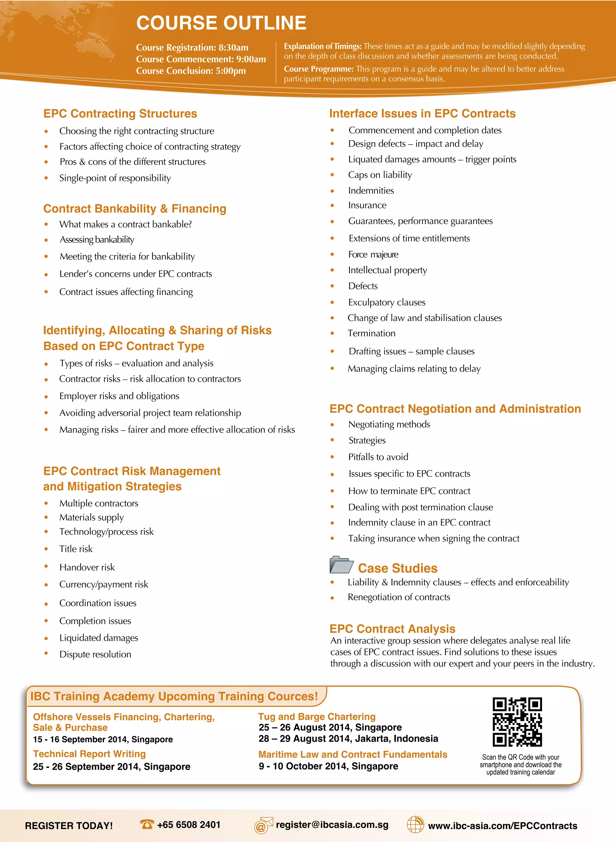 COURSE OUTLINE
Course Registration: 8:30am
Course Commencement: 9:00am
Course Conclusion: 5:00pm
Explanation ofTimings: These times act as a guide and may be modified slightly depending
on the depth of class discussion and whether assessments are being conducted.
Course Programme: This program is a guide and may be altered to better address
participant requirements on a consensus basis.
EPC Contracting Structures
• Choosing the right contracting structure
• Factors affecting choice of contracting strategy
• Pros & cons of the different structures
• Single-point of responsibility
Contract Bankability & Financing
• What makes a contract bankable?
• Assessing bankability
• Meeting the criteria for bankability
•
Contract issues affecting financing
Identifying, Allocating & Sharing of Risks
Based on EPC Contract Type
• Types of risks – evaluation and analysis
• Contractor risks – risk allocation to contractors
• Employer risks and obligations
•
Liquidated damages
•
Completion issues
EPC Contract Risk Management
and Mitigation Strategies
•
Dispute resolution
•
Title risk
Handover risk
Interface Issues in EPC Contracts
•
•
Caps on liability
•
Indemnities
•
Insurance
•
Guarantees, performance guarantees
EPC Contract Negotiation and Administration
•
Exculpatory clauses
• Termination
• Drafting issues – sample clauses
• Managing claims relating to delay
•
Change of law and stabilisation clauses
•
Negotiating methods
Strategies
Issues specific to EPC contracts
EPC Contract Analysis
An interactive group session where delegates analyse real life
cases of EPC contract issues. Find solutions to these issues
through a discussion with our expert and your peers in the industry.
IBC Training Academy Upcoming Training Cources!
Offshore Vessels Financing, Chartering,
Sale & Purchase
15 - 16 September 2014, Singapore
Tug and Barge Chartering
25 – 26 August 2014, Singapore
Technical Report Writing
25 - 26 September 2014, Singapore
Maritime Law and Contract Fundamentals
9 - 10 October 2014, Singapore
Scan the QR Code with your
smartphone and download the
updated training calendar
+65 6508 2401 register@ibcasia.com.sg www.ibc-asia.com/EPCContracts
Lender’s concerns under EPC contracts
•
•
•
Avoiding adversorial project team relationship
Managing risks – fairer and more effective allocation of risks
•
Currency/payment risk
•
Commencement and completion dates
Design defects – impact and delay
•
•
Liquated damages amounts – trigger points
Extensions of time entitlements
Force majeure•
•
•
•
•
Intellectual property
Defects
•
•
•
•
Multiple contractors
Materials supply
Technology/process risk
Coordination issues
•
•
Pitfalls to avoid
How to terminate EPC contract
Dealing with post termination clause
Indemnity clause in an EPC contract
Taking insurance when signing the contract
Liability & Indemnity clauses – effects and enforceability
•
•
•
•
•
Case Studies
Renegotiation of contracts•
28 – 29 August 2014, Jakarta, Indonesia
REGISTER TODAY!
 