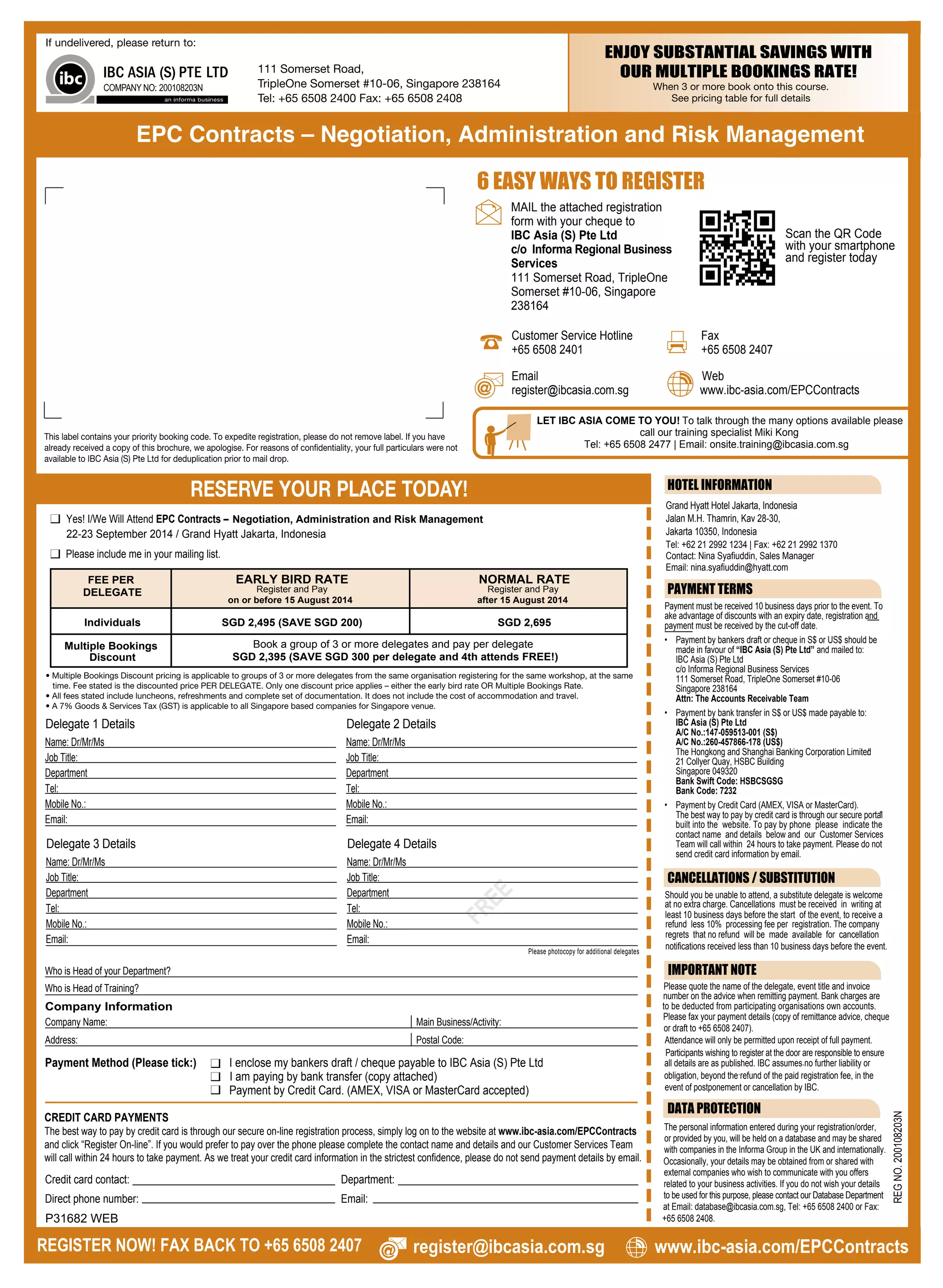 ENJOY SUBSTANTIAL SAVINGS WITH
OUR MULTIPLE BOOKINGS RATE!
FREE
Please photocopy for additional delegates
Delegate 1 Details
Name: Dr/Mr/Ms
Job Title:
Department
Tel:
Mobile No.:
Email:
Who is Head of your Department?
Who is Head of Training?
Delegate 2 Details
Name: Dr/Mr/Ms
Job Title:
Department
Tel:
Mobile No.:
Email:
Delegate 3 Details
Name: Dr/Mr/Ms
Job Title:
Department
Tel:
Mobile No.:
Email:
Delegate 4 Details
Name: Dr/Mr/Ms
Job Title:
Department
Tel:
Mobile No.:
Email:
Company Information
Company Name:
Address:
Main Business/Activity:
Postal Code:
RESERVE YOUR PLACE TODAY!
REGISTER NOW! FAX BACK TO +65 6508 2407
REGNO.200108203N
LET IBC ASIA COME TO YOU! To talk through the many options available please
call our training specialist Miki Kong
Tel: +65 6508 2477 | Email: onsite.training@ibcasia.com.sg
Yes! I/We Will Attend EPC Contracts – Negotiation, Administration and Risk Management
Payment Method (Please tick:) I enclose my bankers draft / cheque payable to IBC Asia (S) Pte Ltd
I am paying by bank transfer (copy attached)
Payment by Credit Card. (AMEX, VISA or MasterCard accepted)
Credit card contact: Department:
Direct phone number: Email:
Payment must be received 10 business days prior to the event. To
ake advantage of discounts with an expiry date, registration and
payment must be received by the cut-off date.
• Payment by bankers draft or cheque in S$ or US$ should be
made in favour of “IBC Asia (S) Pte Ltd” and mailed to:
IBC Asia (S) Pte Ltd
c/o Informa Regional Business Services
111 Somerset Road, TripleOne Somerset #10-06
Singapore 238164
Attn: The Accounts Receivable Team
• Payment by bank transfer in S$ or US$ made payable to:
IBC Asia (S) Pte Ltd
A/C No.:147-059513-001 (S$)
A/C No.:260-457866-178 (US$)
The Hongkong and Shanghai Banking Corporation Limited/
21 Collyer Quay, HSBC Building
Singapore 049320
Bank Swift Code: HSBCSGSG
Bank Code: 7232
• Payment by Credit Card (AMEX, VISA or MasterCard).
The best way to pay by credit card is through our secure portal"
built into the website. To pay by phone please indicate the
contact name and details below and our Customer Services
Team will call within 24 hours to take payment. Please do not
send credit card information by email.
PAYMENT TERMS
HOTEL INFORMATION
DATA PROTECTION
The personal information entered during your registration/order,
or provided by you, will be held on a database and may be shared
with companies in the Informa Group in the UK and internationally.
Occasionally, your details may be obtained from or shared with
external companies who wish to communicate with you offers
related to your business activities. If you do not wish your details
to be used for this purpose, please contact our Database Department
at Email: database@ibcasia.com.sg, Tel: +65 6508 2400 or Fax:
+65 6508 2408.
CANCELLATIONS / SUBSTITUTION
Should you be unable to attend, a substitute delegate is welcome
at no extra charge. Cancellations must be received in writing at
. .least 10 business days before the start of the event, to receive a
refund less 10% processing fee per registration. The company
regrets that no refund will be made available for cancellation
notifications received less than 10 business days before the event.
IMPORTANT NOTE
Please quote the name of the delegate, event title and invoice
number on the advice when remitting payment. Bank charges are
to be deducted from participating organisations own accounts.
Please fax your payment details (copy of remittance advice, cheque
or draft to +65 6508 2407).
Attendance will only be permitted upon receipt of full payment.
.
Participants wishing to register at the door are responsible to ensure
.
all details are as published. IBC assumes no further liability or
obligation, beyond the refund of the paid registration fee, in the
event of postponement or cancellation by IBC.
22-23 September 2014 / Grand Hyatt Jakarta, Indonesia
6 EASY WAYS TO REGISTER
Email
register@ibcasia.com.sg
Customer Service Hotline
+65 6508 2401
Fax
+65 6508 2407
Web
www.ibc-asia.com/EPCContracts
MAIL the attached registration
form with your cheque to
IBC Asia (S) Pte Ltd
c/o Informa Regional Business
Services
111 Somerset Road, TripleOne
Somerset #10-06, Singapore
238164
Scan the QR Code
with your smartphone
and register today
CREDIT CARD PAYMENTS
Grand Hyatt Hotel Jakarta, Indonesia
Jalan M.H. Thamrin, Kav 28-30,
Jakarta 10350, Indonesia
Tel: +62 21 2992 1234 | Fax: +62 21 2992 1370
Contact: Nina Syafiuddin, Sales Manager
Email: nina.syafiuddin@hyatt.com
EARLY BIRD RATE
Register and Pay
on or before 15 August 2014
NORMAL RATE
Register and Pay
after 15 August 2014
Individuals
Multiple Bookings
Discount
FEE PER
DELEGATE
Book a group of 3 or more delegates and pay per delegate
SGD 2,395 (SAVE SGD 300 per delegate and 4th attends FREE!)
SGD 2,495 (SAVE SGD 200) SGD 2,695
Please include me in your mailing list.
EPC Contracts – Negotiation, Administration and Risk Management
The best way to pay by credit card is through our secure on-line registration process, simply log on to the website at www.ibc-asia.com/EPCContracts
and click “Register On-line”. If you would prefer to pay over the phone please complete the contact name and details and our Customer Services Team
will call within 24 hours to take payment. As we treat your credit card information in the strictest confidence, please do not send payment details by email.
P31682 WEB
register@ibcasia.com.sg www.ibc-asia.com/EPCContracts
 