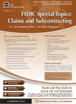 Customer Service Hotline: +65 6508 2401
Or register a team of 3 or more delegates and take advantage of
our Special Group Rate, PLUS – the 4th delegate attends for free!
Book and Pay Early to
SAVE UP TO SGD200!
www.ibc-asia.com/FIDICspecialtopics
Intensive Training Course | Limited Group Size | So Book Early!
Legal
Training Academy
an informa business
Save up to 40% with
On-site Training
All participants receive
a course Certificate
Special Group
Discount Savings
FIDIC Special Topics:
Claims and Subcontracting
Key Learning Outcomes
This workshop aims to provide an in-depth, specialist
understanding of the two key areas of claims and subcontracting,
under the FIDIC contracts.
•	 Understanding of when and how claims are brought under
FIDIC
•	 Knowledge to quantify claims for additional time, including
the role of the programme in quantifying time claims
•	 Evaluating and defending concurrent claims
•	 Avoiding delay and disruption claims
•	 Learning about key provisions in the FIDIC subcontract
•	 Passing risk down to subcontractors
•	 Taking over of subcontract works
•	 Making direct payment to subcontractors
•	 Liquidated damages and subcontractors
•	 Handling delay by (nominated) subcontractors
Who Should Attend
•	 Project Owners/Employers
•	 Contractors and Equipment/Material Suppliers
•	 Contract Administrators and Quantity
•	 Surveyors
•	 Engineers and Architects
•	 Multilateral development banks and funding
agencies supporting infrastructure projects
•	 Legal Advisers
•	 Insurers
•	 Government Ministries and Agencies
•	 Contract Managers / Project Managers /
Commercial Directors in any business and
industry using FIDIC contracts
Course Director
Giovanna Fenster has provided training on FIDIC
in Africa, the Pacific, and Australasia. She has
presented hundreds of workshops to thousands
of construction delegates over the last 15 years.
13 - 14 November 2014 | M Hotel, Singapore
“The speaker is very fluent in making clear
explanation. The schedule is maintained well.
The substance is very usable to implement to our
daily work/cases”
~ PT Mass Rapid Transit (MRT) Jakarta
 
