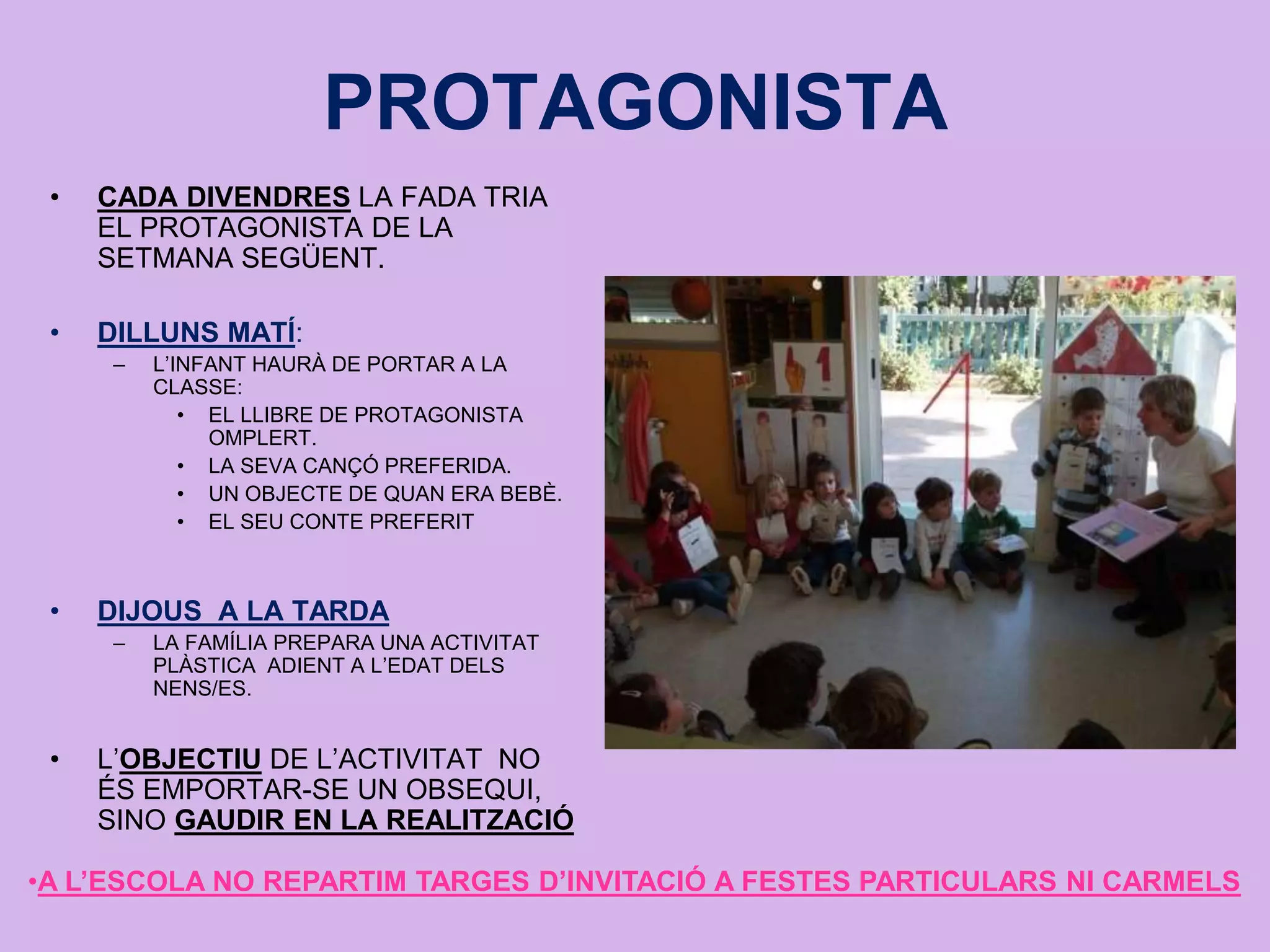 PROTAGONISTA
• CADA DIVENDRES LA FADA TRIA
EL PROTAGONISTA DE LA
SETMANA SEGÜENT.
• DILLUNS MATÍ:
– L’INFANT HAURÀ DE PORTAR A LA
CLASSE:
• EL LLIBRE DE PROTAGONISTA
OMPLERT.
• LA SEVA CANÇÓ PREFERIDA.
• UN OBJECTE DE QUAN ERA BEBÈ.
• EL SEU CONTE PREFERIT
• DIJOUS A LA TARDA
– LA FAMÍLIA PREPARA UNA ACTIVITAT
PLÀSTICA ADIENT A L’EDAT DELS
NENS/ES.
• L’OBJECTIU DE L’ACTIVITAT NO
ÉS EMPORTAR-SE UN OBSEQUI,
SINO GAUDIR EN LA REALITZACIÓ
•A L’ESCOLA NO REPARTIM TARGES D’INVITACIÓ A FESTES PARTICULARS NI CARMELS
 
