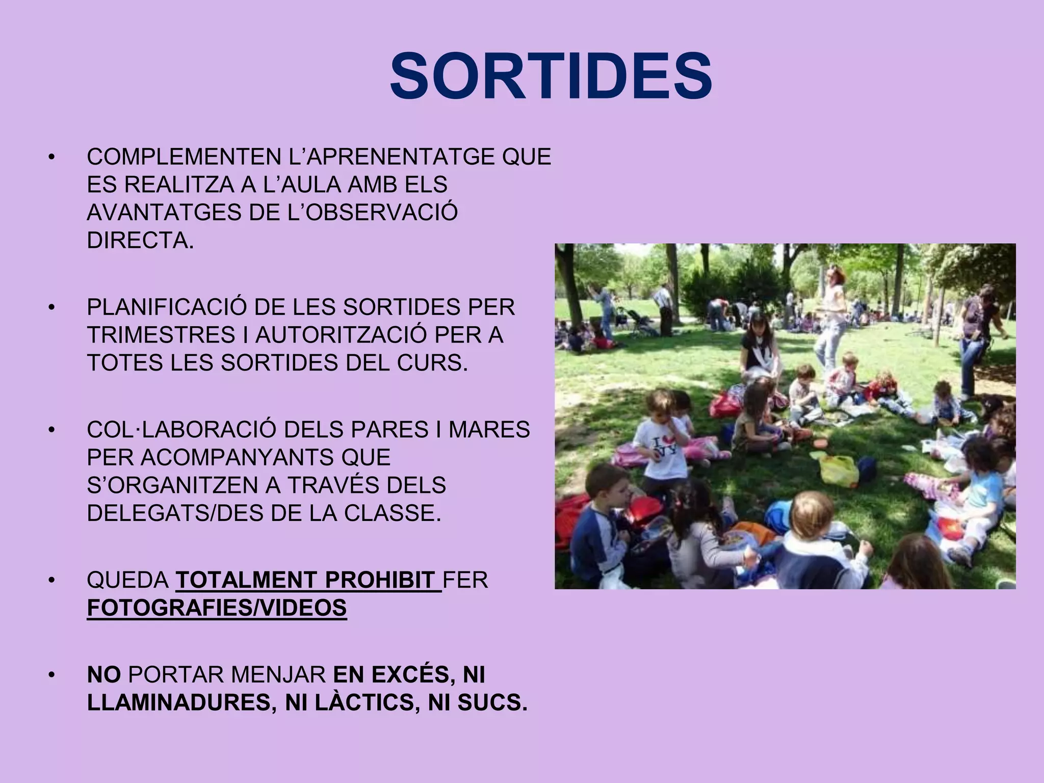 SORTIDES
• COMPLEMENTEN L’APRENENTATGE QUE
ES REALITZA A L’AULA AMB ELS
AVANTATGES DE L’OBSERVACIÓ
DIRECTA.
• PLANIFICACIÓ DE LES SORTIDES PER
TRIMESTRES I AUTORITZACIÓ PER A
TOTES LES SORTIDES DEL CURS.
• COL·LABORACIÓ DELS PARES I MARES
PER ACOMPANYANTS QUE
S’ORGANITZEN A TRAVÉS DELS
DELEGATS/DES DE LA CLASSE.
• QUEDA TOTALMENT PROHIBIT FER
FOTOGRAFIES/VIDEOS
• NO PORTAR MENJAR EN EXCÉS, NI
LLAMINADURES, NI LÀCTICS, NI SUCS.
 