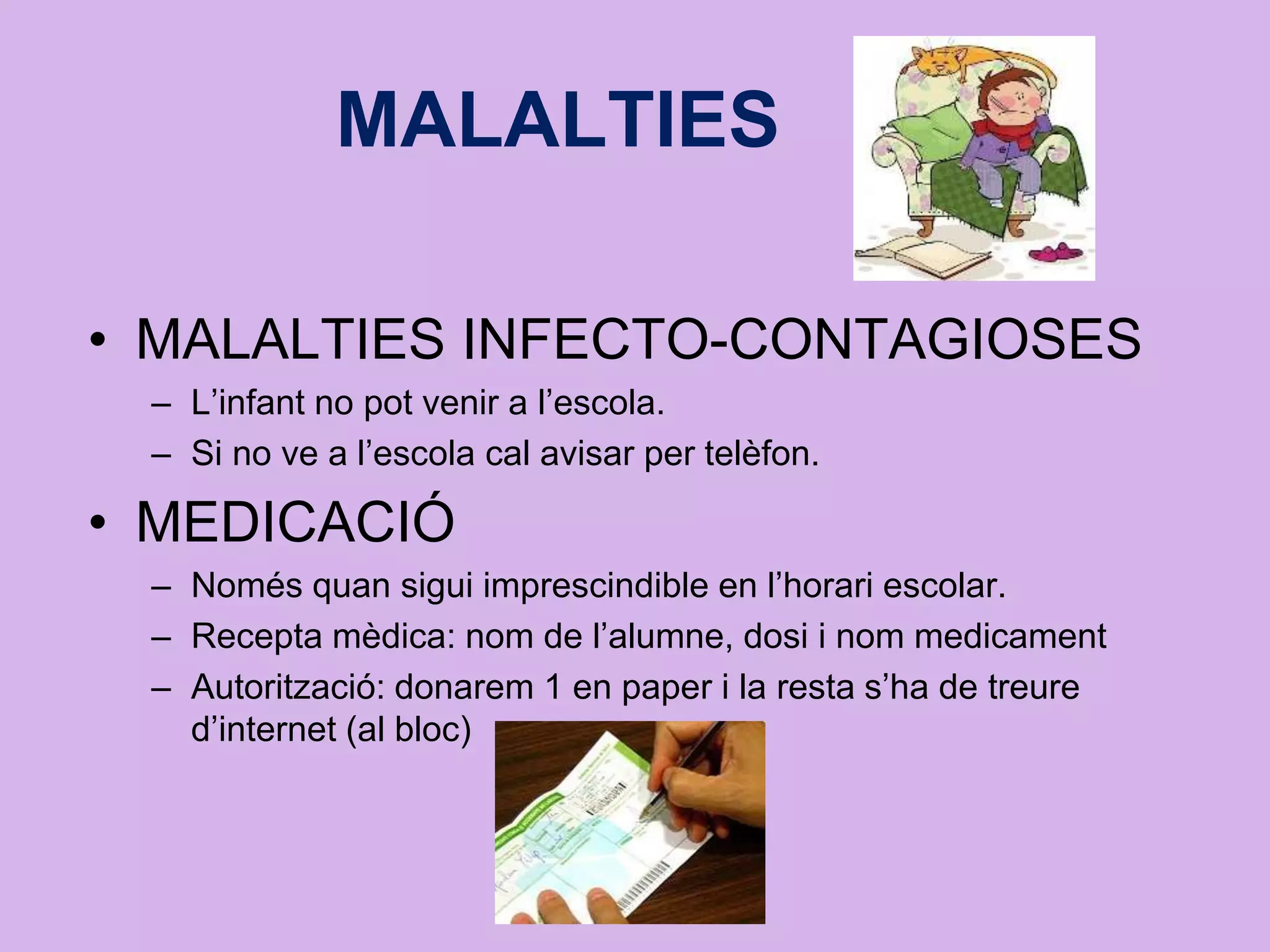 MALALTIES
• MALALTIES INFECTO-CONTAGIOSES
– L’infant no pot venir a l’escola.
– Si no ve a l’escola cal avisar per telèfon.
• MEDICACIÓ
– Només quan sigui imprescindible en l’horari escolar.
– Recepta mèdica: nom de l’alumne, dosi i nom medicament
– Autorització: donarem 1 en paper i la resta s’ha de treure
d’internet (al bloc)
 