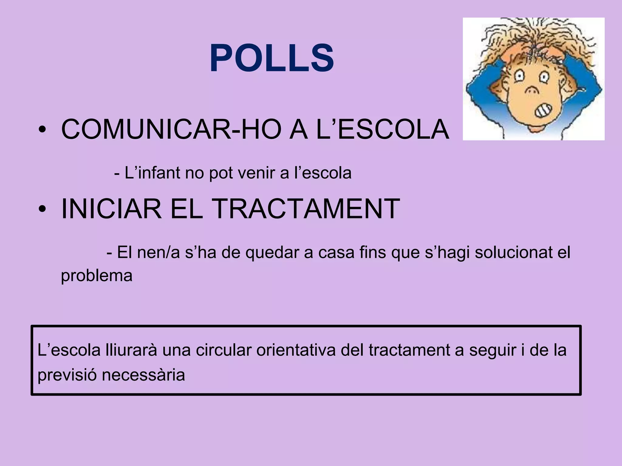 POLLS
• COMUNICAR-HO A L’ESCOLA
- L’infant no pot venir a l’escola
• INICIAR EL TRACTAMENT
- El nen/a s’ha de quedar a casa fins que s’hagi solucionat el
problema
L’escola lliurarà una circular orientativa del tractament a seguir i de la
previsió necessària
 
