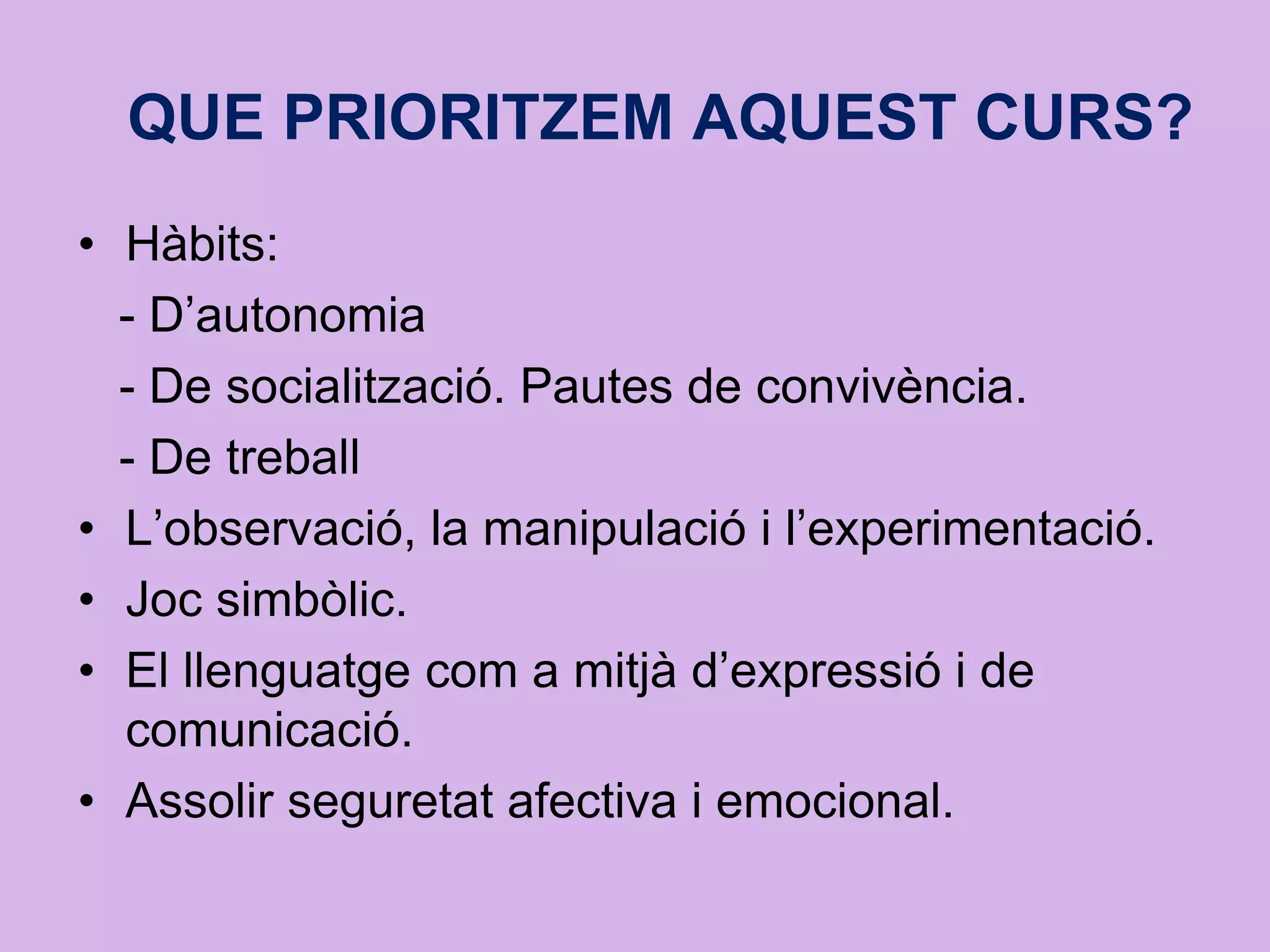 QUE PRIORITZEM AQUEST CURS?
• Hàbits:
- D’autonomia
- De socialització. Pautes de convivència.
- De treball
• L’observació, la manipulació i l’experimentació.
• Joc simbòlic.
• El llenguatge com a mitjà d’expressió i de
comunicació.
• Assolir seguretat afectiva i emocional.
 