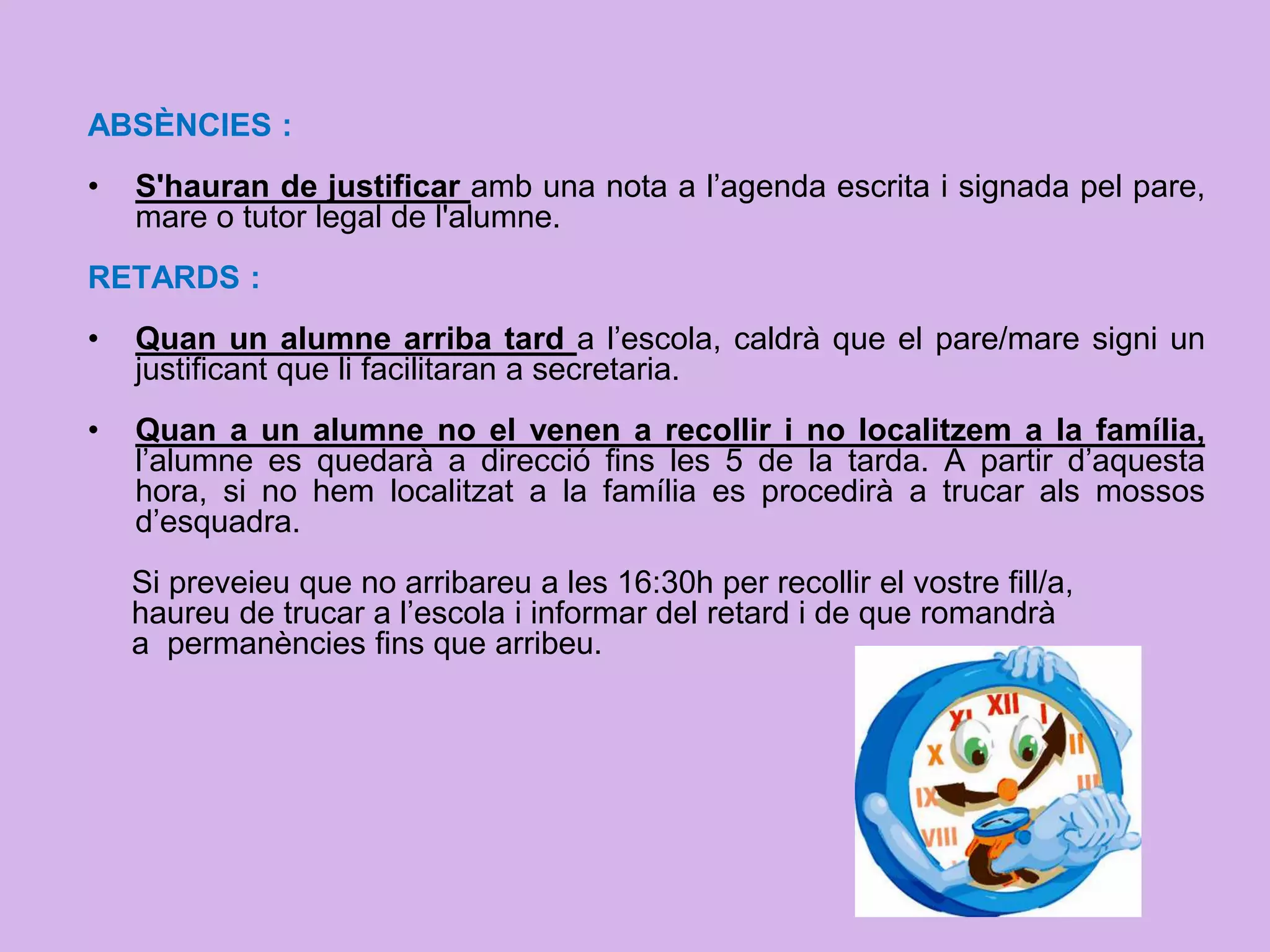 ABSÈNCIES :
• S'hauran de justificar amb una nota a l’agenda escrita i signada pel pare,
mare o tutor legal de l'alumne.
RETARDS :
• Quan un alumne arriba tard a l’escola, caldrà que el pare/mare signi un
justificant que li facilitaran a secretaria.
• Quan a un alumne no el venen a recollir i no localitzem a la família,
l’alumne es quedarà a direcció fins les 5 de la tarda. A partir d’aquesta
hora, si no hem localitzat a la família es procedirà a trucar als mossos
d’esquadra.
Si preveieu que no arribareu a les 16:30h per recollir el vostre fill/a,
haureu de trucar a l’escola i informar del retard i de que romandrà
a permanències fins que arribeu.
 