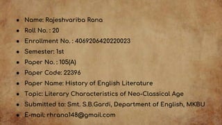 ● Name: Rajeshvariba Rana
● Roll No. : 20
● Enrollment No. : 4069206420220023
● Semester: 1st
● Paper No. : 105(A)
● Paper Code: 22396
● Paper Name: History of English Literature
● Topic: Literary Characteristics of Neo-Classical Age
● Submitted to: Smt. S.B.Gardi, Department of English, MKBU
● E-mail: rhrana148@gmail.com
 