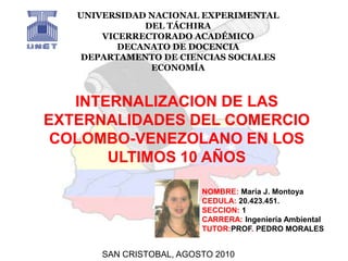 UNIVERSIDAD NACIONAL EXPERIMENTAL DEL TÁCHIRA VICERRECTORADO ACADÉMICO DECANATO DE DOCENCIA DEPARTAMENTO DE CIENCIAS SOCIALES ECONOMÍA INTERNALIZACION DE LAS EXTERNALIDADES DEL COMERCIO COLOMBO-VENEZOLANO EN LOS ULTIMOS 10 AÑOS NOMBRE: María J. Montoya CEDULA: 20.423.451. SECCION: 1 CARRERA: Ingeniería Ambiental TUTOR:PROF. PEDRO MORALES SAN CRISTOBAL, AGOSTO 2010 