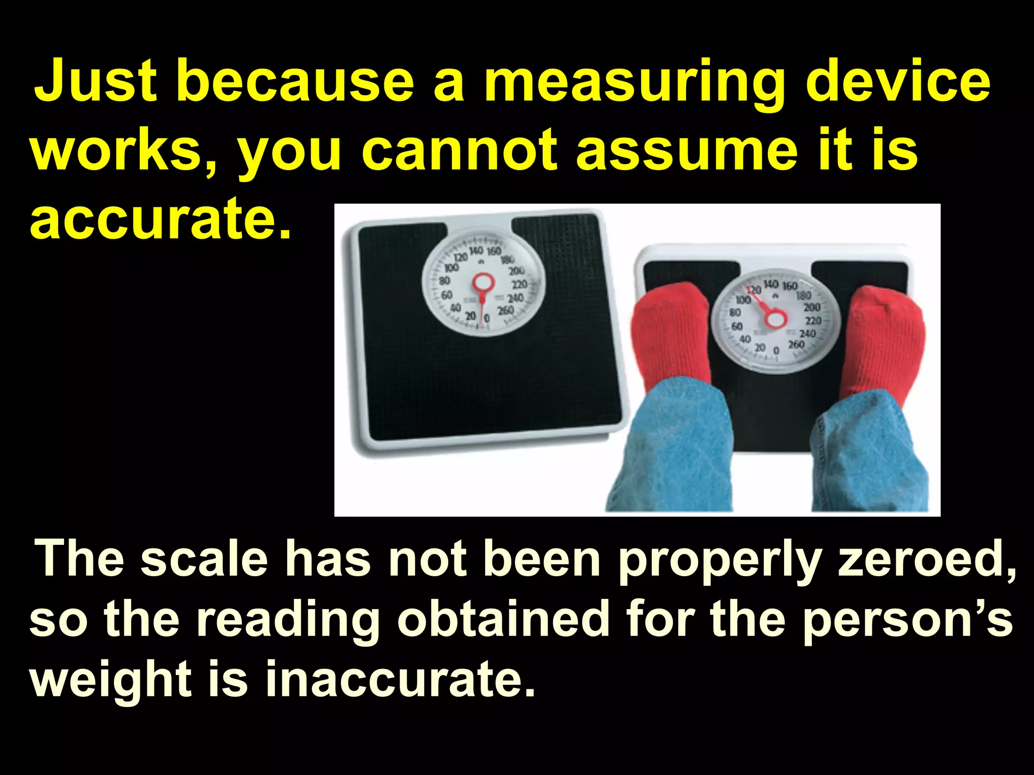 Just because a measuring device
works, you cannot assume it is
accurate.




The scale has not been properly zeroed,
so the reading obtained for the person’s
weight is inaccurate.
 