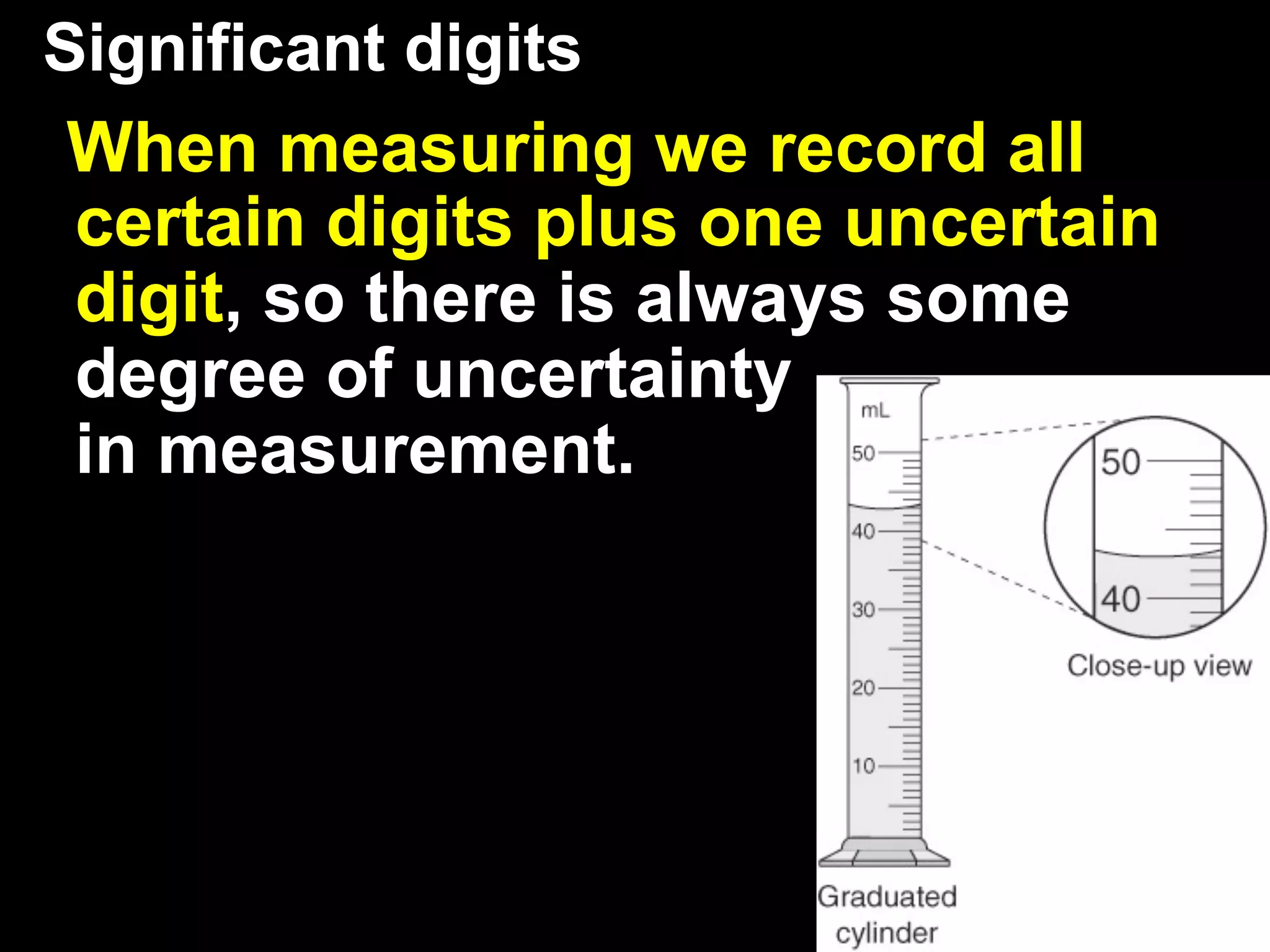 Significant digits
When measuring we record all
certain digits plus one uncertain
digit, so there is always some
degree of uncertainty
in measurement.
 