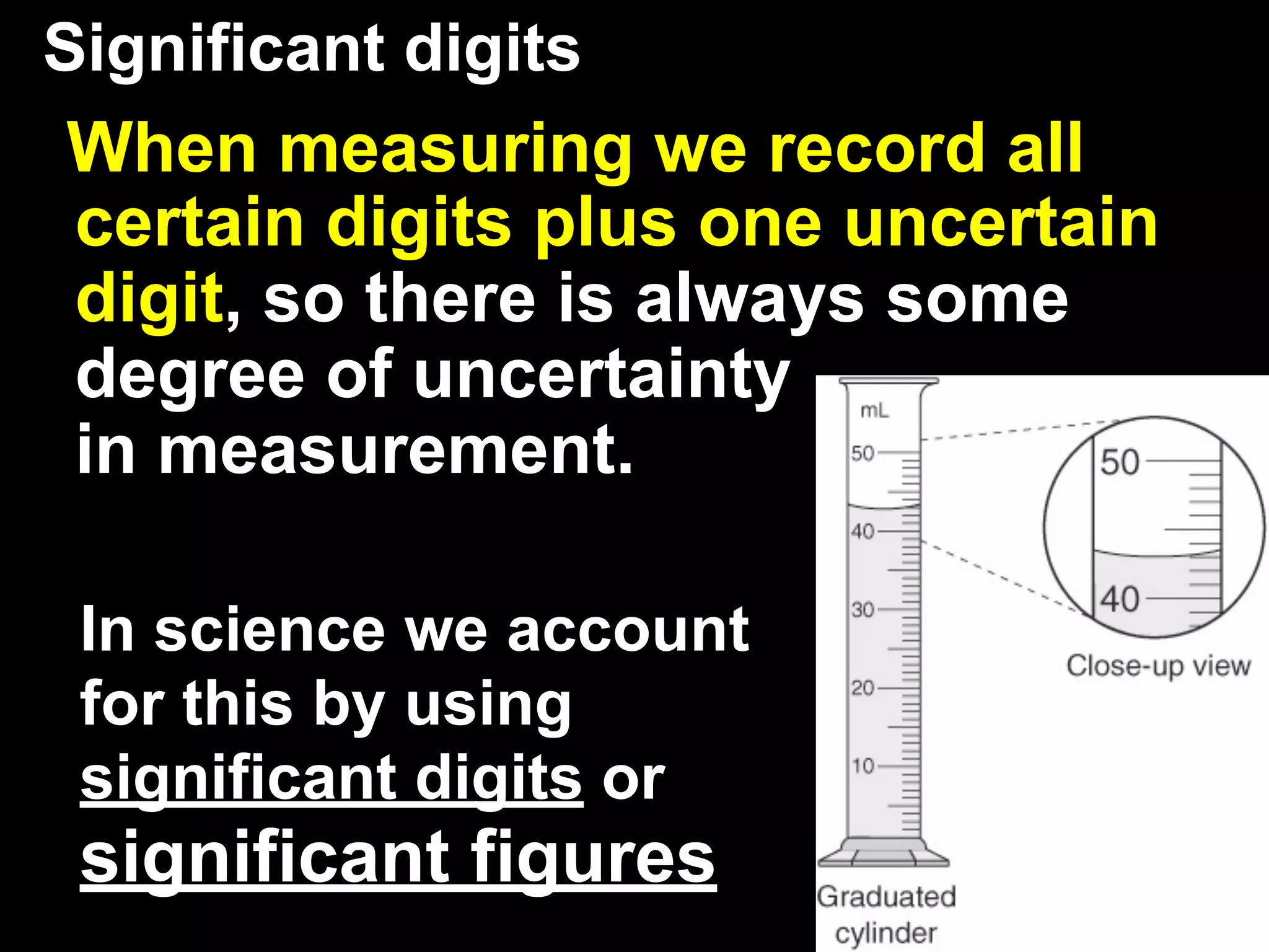 Significant digits
When measuring we record all
certain digits plus one uncertain
digit, so there is always some
degree of uncertainty
in measurement.

 In science we account
 for this by using
 significant digits or
 significant figures
 