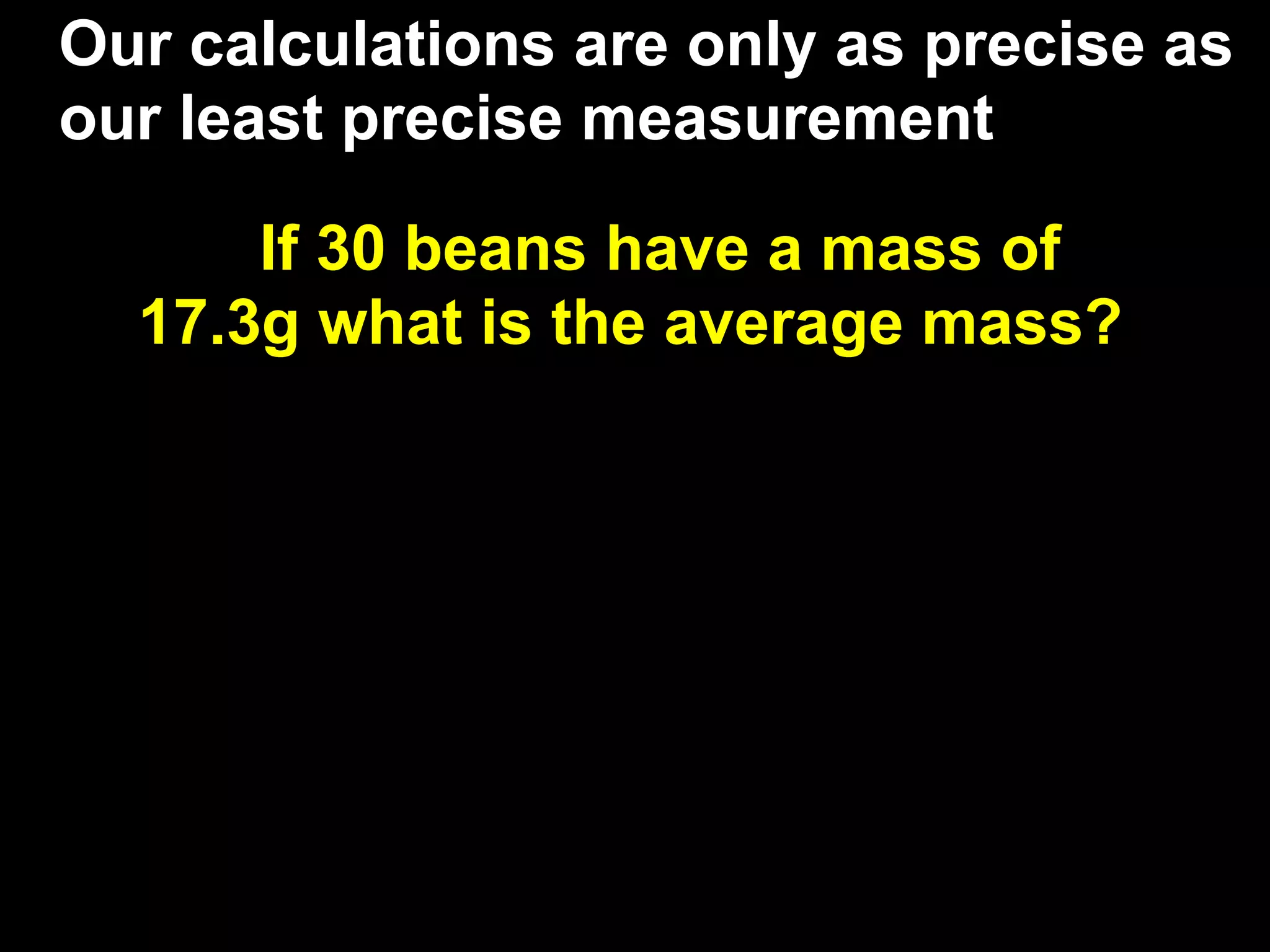 Our calculations are only as precise as
our least precise measurement

      If 30 beans have a mass of
  17.3g what is the average mass?
 