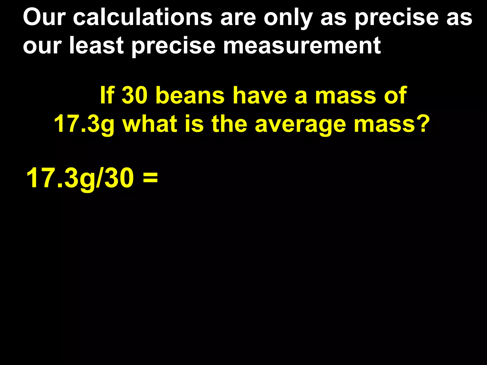 Our calculations are only as precise as
our least precise measurement

      If 30 beans have a mass of
  17.3g what is the average mass?

17.3g/30 =
 