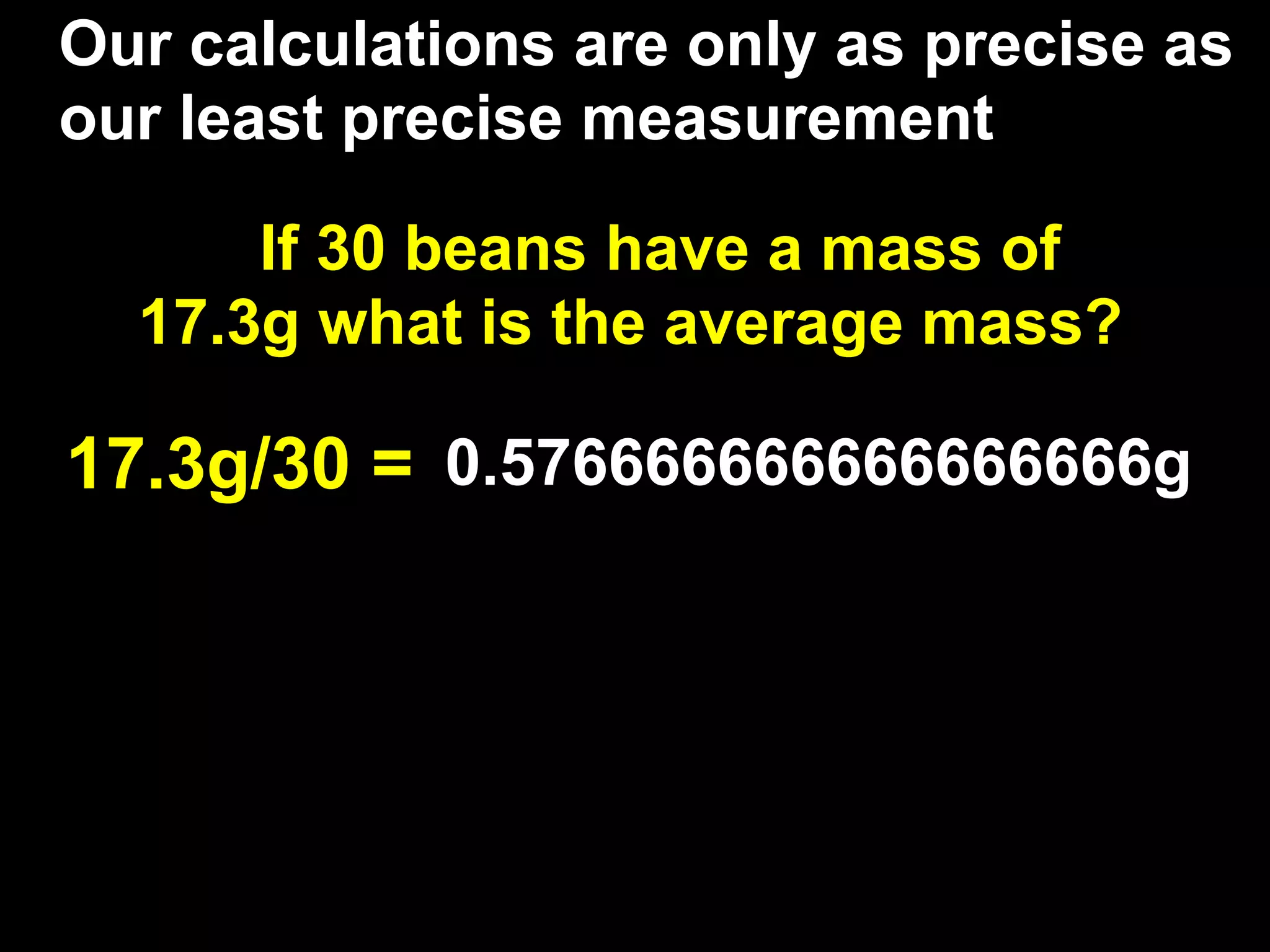 Our calculations are only as precise as
our least precise measurement

      If 30 beans have a mass of
  17.3g what is the average mass?

17.3g/30 = 0.576666666666666666g
 