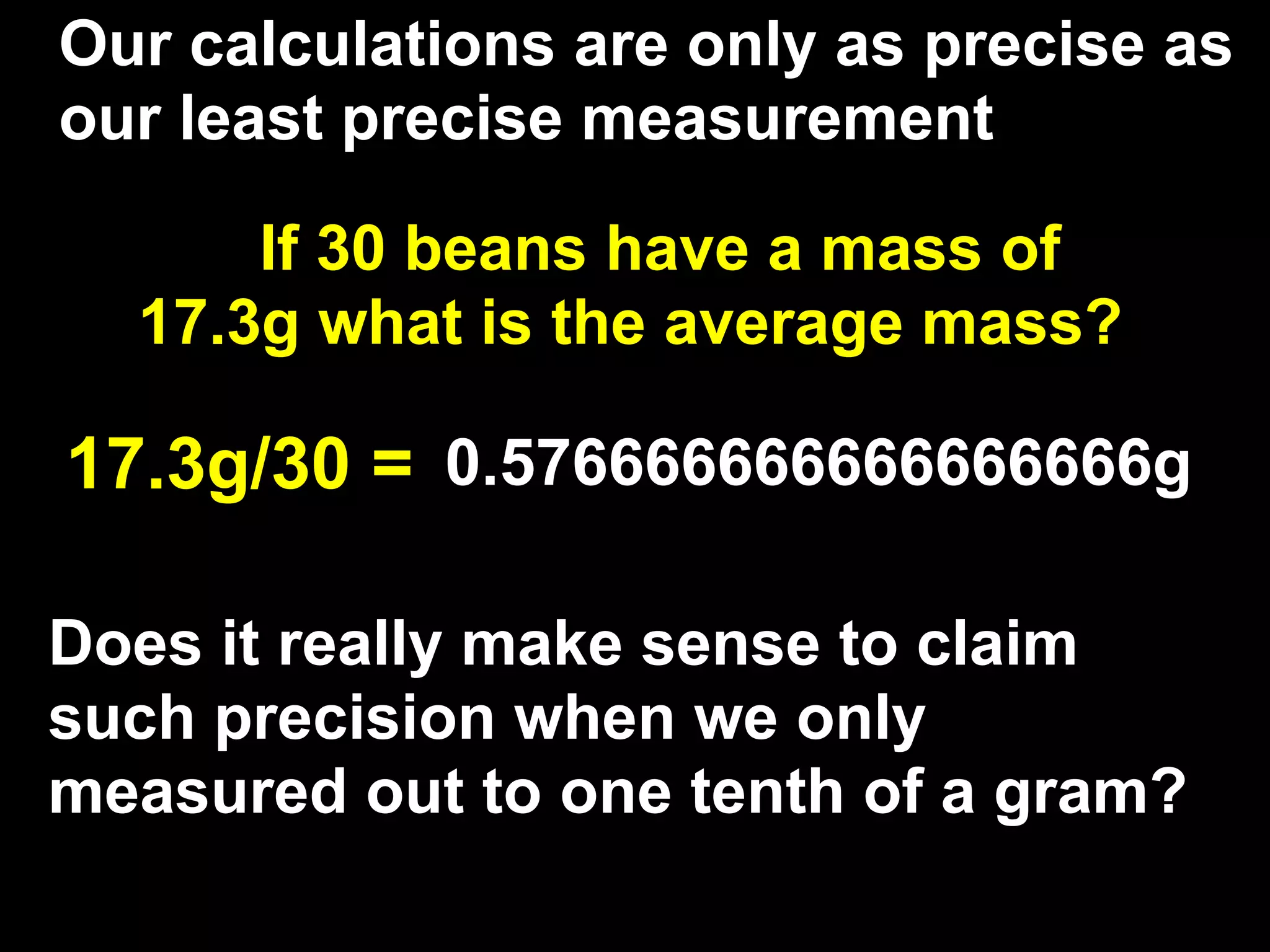 Our calculations are only as precise as
our least precise measurement

      If 30 beans have a mass of
  17.3g what is the average mass?

17.3g/30 = 0.576666666666666666g

Does it really make sense to claim
such precision when we only
measured out to one tenth of a gram?
 