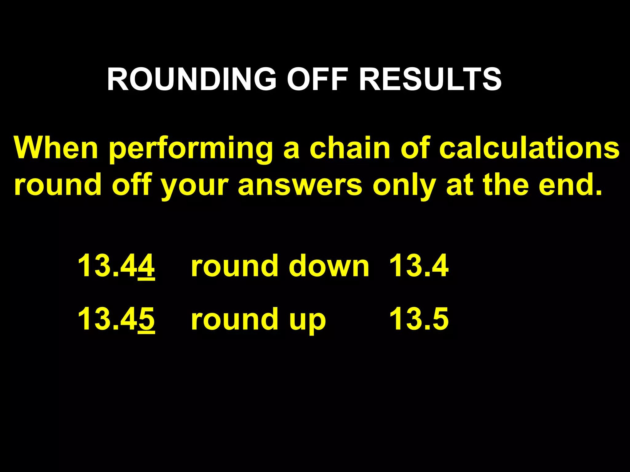 ROUNDING OFF RESULTS

When performing a chain of calculations
round off your answers only at the end.

    13.44   round down 13.4
    13.45   round up    13.5
 