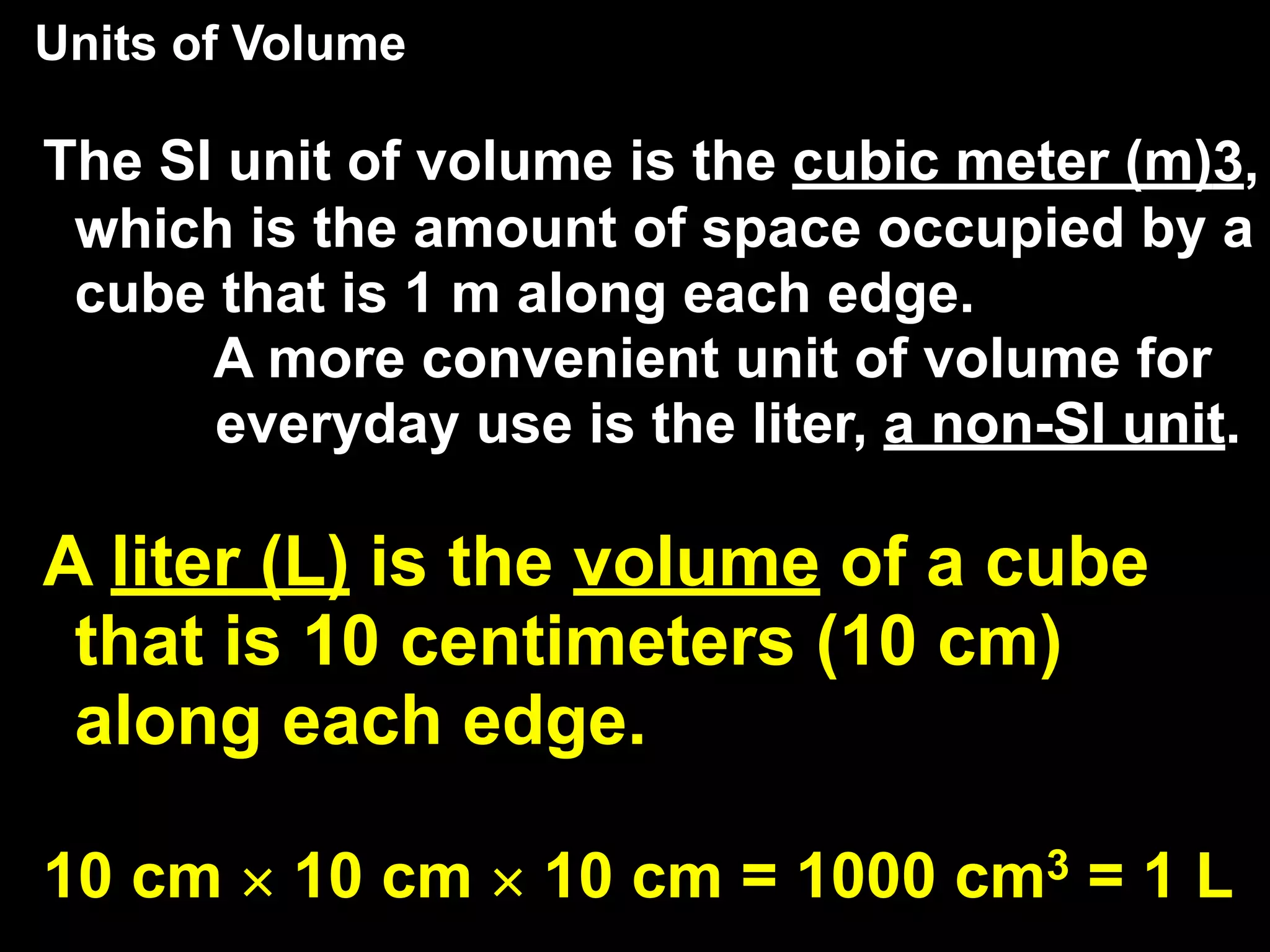 Units of Volume
    3.2           Units and Quantities

The SI unit of volume is the cubic meter (m)3,
 which is the amount of space occupied by a
 cube that is 1 m along each edge.
      A more convenient unit of volume for
      everyday use is the liter, a non-SI unit.

A liter (L) is the volume of a cube
 that is 10 centimeters (10 cm)
 along each edge.

10 cm × 10 cm × 10 cm = 1000 cm3 = 1 L
 