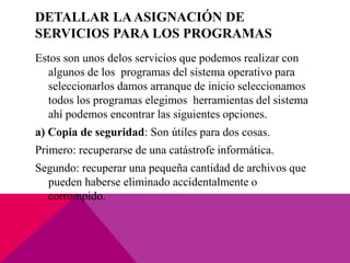 DETALLAR LAASIGNACIÓN DE
SERVICIOS PARA LOS PROGRAMAS
Estos son unos delos servicios que podemos realizar con
algunos de los programas del sistema operativo para
seleccionarlos damos arranque de inicio seleccionamos
todos los programas elegimos herramientas del sistema
ahí podemos encontrar las siguientes opciones.
a) Copia de seguridad: Son útiles para dos cosas.
Primero: recuperarse de una catástrofe informática.
Segundo: recuperar una pequeña cantidad de archivos que
pueden haberse eliminado accidentalmente o
corrompido.
 