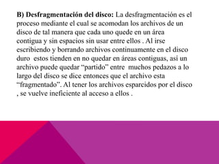 B) Desfragmentación del disco: La desfragmentación es el
proceso mediante el cual se acomodan los archivos de un
disco de tal manera que cada uno quede en un área
contigua y sin espacios sin usar entre ellos . Al irse
escribiendo y borrando archivos continuamente en el disco
duro estos tienden en no quedar en áreas contiguas, así un
archivo puede quedar “partido” entre muchos pedazos a lo
largo del disco se dice entonces que el archivo esta
“fragmentado”. Al tener los archivos esparcidos por el disco
, se vuelve ineficiente al acceso a ellos .
 