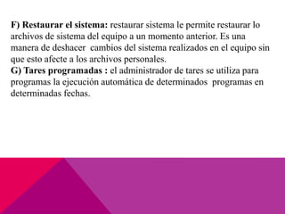 F) Restaurar el sistema: restaurar sistema le permite restaurar lo
archivos de sistema del equipo a un momento anterior. Es una
manera de deshacer cambios del sistema realizados en el equipo sin
que esto afecte a los archivos personales.
G) Tares programadas : el administrador de tares se utiliza para
programas la ejecución automática de determinados programas en
determinadas fechas.
 