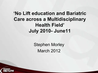 ‘No Lift education and Bariatric
Care across a Multidisciplinary
          Health Field’
       July 2010- June11

        Stephen Morley
          March 2012
 