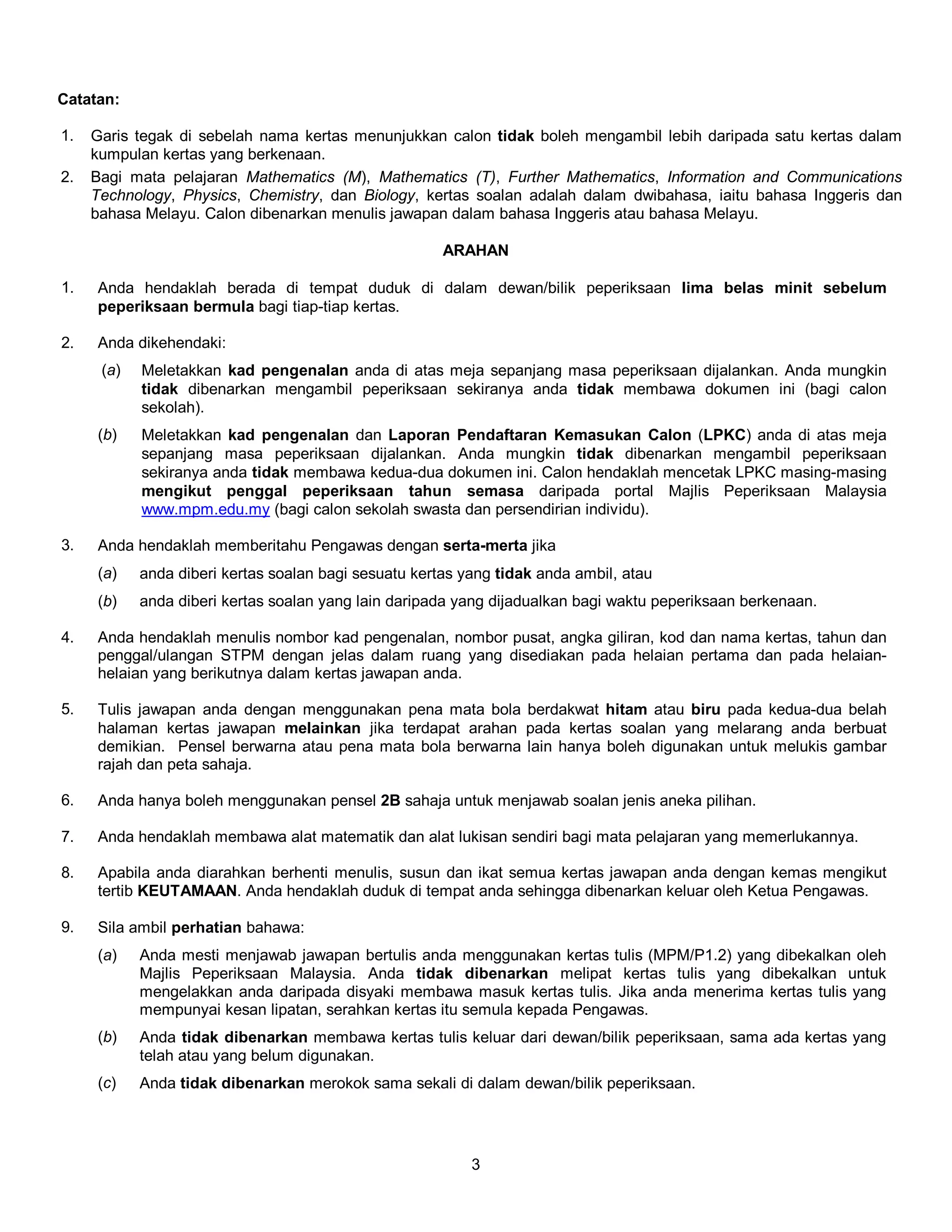 Catatan: 
1. Garis tegak di sebelah nama kertas menunjukkan calon tidak boleh mengambil lebih daripada satu kertas dalam 
3 
kumpulan kertas yang berkenaan. 
2. Bagi mata pelajaran Mathematics (M), Mathematics (T), Further Mathematics, Information and Communications 
Technology, Physics, Chemistry, dan Biology, kertas soalan adalah dalam dwibahasa, iaitu bahasa Inggeris dan 
bahasa Melayu. Calon dibenarkan menulis jawapan dalam bahasa Inggeris atau bahasa Melayu. 
ARAHAN 
1. Anda hendaklah berada di tempat duduk di dalam dewan/bilik peperiksaan lima belas minit sebelum 
peperiksaan bermula bagi tiap-tiap kertas. 
2. Anda dikehendaki: 
(a) Meletakkan kad pengenalan anda di atas meja sepanjang masa peperiksaan dijalankan. Anda mungkin 
tidak dibenarkan mengambil peperiksaan sekiranya anda tidak membawa dokumen ini (bagi calon 
sekolah). 
(b) Meletakkan kad pengenalan dan Laporan Pendaftaran Kemasukan Calon (LPKC) anda di atas meja 
sepanjang masa peperiksaan dijalankan. Anda mungkin tidak dibenarkan mengambil peperiksaan 
sekiranya anda tidak membawa kedua-dua dokumen ini. Calon hendaklah mencetak LPKC masing-masing 
mengikut penggal peperiksaan tahun semasa daripada portal Majlis Peperiksaan Malaysia 
www.mpm.edu.my (bagi calon sekolah swasta dan persendirian individu). 
3. Anda hendaklah memberitahu Pengawas dengan serta-merta jika 
(a) anda diberi kertas soalan bagi sesuatu kertas yang tidak anda ambil, atau 
(b) anda diberi kertas soalan yang lain daripada yang dijadualkan bagi waktu peperiksaan berkenaan. 
4. Anda hendaklah menulis nombor kad pengenalan, nombor pusat, angka giliran, kod dan nama kertas, tahun dan 
penggal/ulangan STPM dengan jelas dalam ruang yang disediakan pada helaian pertama dan pada helaian-helaian 
yang berikutnya dalam kertas jawapan anda. 
5. Tulis jawapan anda dengan menggunakan pena mata bola berdakwat hitam atau biru pada kedua-dua belah 
halaman kertas jawapan melainkan jika terdapat arahan pada kertas soalan yang melarang anda berbuat 
demikian. Pensel berwarna atau pena mata bola berwarna lain hanya boleh digunakan untuk melukis gambar 
rajah dan peta sahaja. 
6. Anda hanya boleh menggunakan pensel 2B sahaja untuk menjawab soalan jenis aneka pilihan. 
7. Anda hendaklah membawa alat matematik dan alat lukisan sendiri bagi mata pelajaran yang memerlukannya. 
8. Apabila anda diarahkan berhenti menulis, susun dan ikat semua kertas jawapan anda dengan kemas mengikut 
tertib KEUTAMAAN. Anda hendaklah duduk di tempat anda sehingga dibenarkan keluar oleh Ketua Pengawas. 
9. Sila ambil perhatian bahawa: 
(a) Anda mesti menjawab jawapan bertulis anda menggunakan kertas tulis (MPM/P1.2) yang dibekalkan oleh 
Majlis Peperiksaan Malaysia. Anda tidak dibenarkan melipat kertas tulis yang dibekalkan untuk 
mengelakkan anda daripada disyaki membawa masuk kertas tulis. Jika anda menerima kertas tulis yang 
mempunyai kesan lipatan, serahkan kertas itu semula kepada Pengawas. 
(b) Anda tidak dibenarkan membawa kertas tulis keluar dari dewan/bilik peperiksaan, sama ada kertas yang 
telah atau yang belum digunakan. 
(c) Anda tidak dibenarkan merokok sama sekali di dalam dewan/bilik peperiksaan. 
 